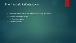 The Target: ke0ata.com
 On a VPS server with several other sites, all fairly low traffic
 Running nginx web server
 Faster than Apache
 Latest WordPress
 
