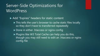 Server-Side Optimizations for
WordPress
 Add “Expires” headers for static content
 This tells the user’s browser to cache static files locally
so they don’t have to transferred repeatedly
 Done in either .htaccess or nginx config
 Plugins like W3 Total Cache can help you do this,
though you may still need to edit an .htaccess or nginx
config file
 