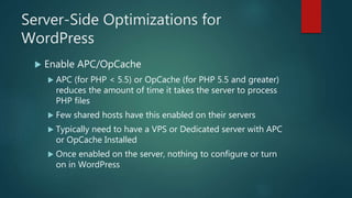 Server-Side Optimizations for
WordPress
 Enable APC/OpCache
 APC (for PHP < 5.5) or OpCache (for PHP 5.5 and greater)
reduces the amount of time it takes the server to process
PHP files
 Few shared hosts have this enabled on their servers
 Typically need to have a VPS or Dedicated server with APC
or OpCache Installed
 Once enabled on the server, nothing to configure or turn
on in WordPress
 