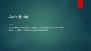 Cache [kash]
noun
Computers. a temporary storage space or memory that allows fast
access to data: Web browser cache; CPU cache.
 