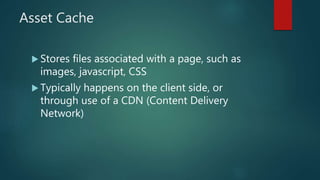 Asset Cache
 Stores files associated with a page, such as
images, javascript, CSS
 Typically happens on the client side, or
through use of a CDN (Content Delivery
Network)
 