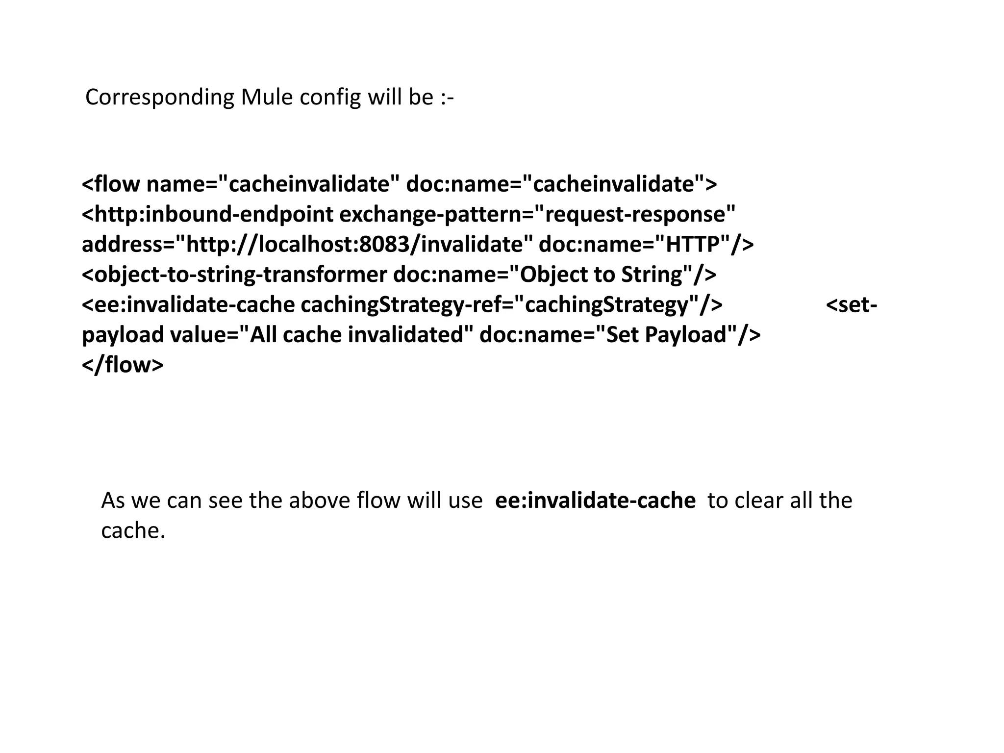 Corresponding Mule config will be :-
<flow name="cacheinvalidate" doc:name="cacheinvalidate">
<http:inbound-endpoint exchange-pattern="request-response"
address="http://localhost:8083/invalidate" doc:name="HTTP"/>
<object-to-string-transformer doc:name="Object to String"/>
<ee:invalidate-cache cachingStrategy-ref="cachingStrategy"/> <set-
payload value="All cache invalidated" doc:name="Set Payload"/>
</flow>
As we can see the above flow will use ee:invalidate-cache to clear all the
cache.
 