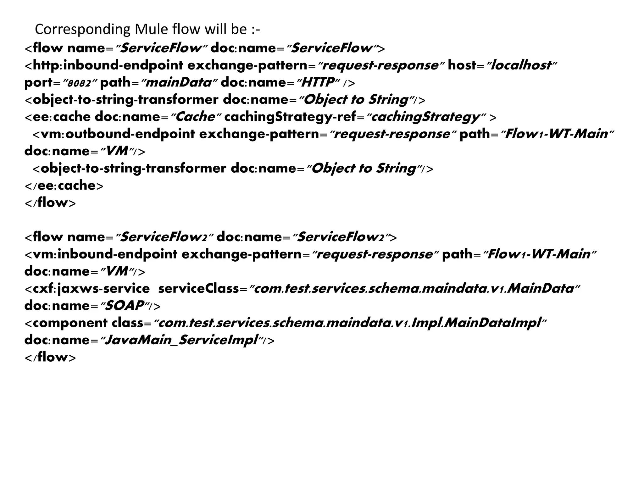 <flow name="ServiceFlow" doc:name="ServiceFlow">
<http:inbound-endpoint exchange-pattern="request-response" host="localhost"
port="8082" path="mainData" doc:name="HTTP" />
<object-to-string-transformer doc:name="Object to String"/>
<ee:cache doc:name="Cache" cachingStrategy-ref="cachingStrategy" >
<vm:outbound-endpoint exchange-pattern="request-response" path="Flow1-WT-Main"
doc:name="VM"/>
<object-to-string-transformer doc:name="Object to String"/>
</ee:cache>
</flow>
<flow name="ServiceFlow2" doc:name="ServiceFlow2">
<vm:inbound-endpoint exchange-pattern="request-response" path="Flow1-WT-Main"
doc:name="VM"/>
<cxf:jaxws-service serviceClass="com.test.services.schema.maindata.v1.MainData"
doc:name="SOAP"/>
<component class="com.test.services.schema.maindata.v1.Impl.MainDataImpl"
doc:name="JavaMain_ServiceImpl"/>
</flow>
Corresponding Mule flow will be :-
 