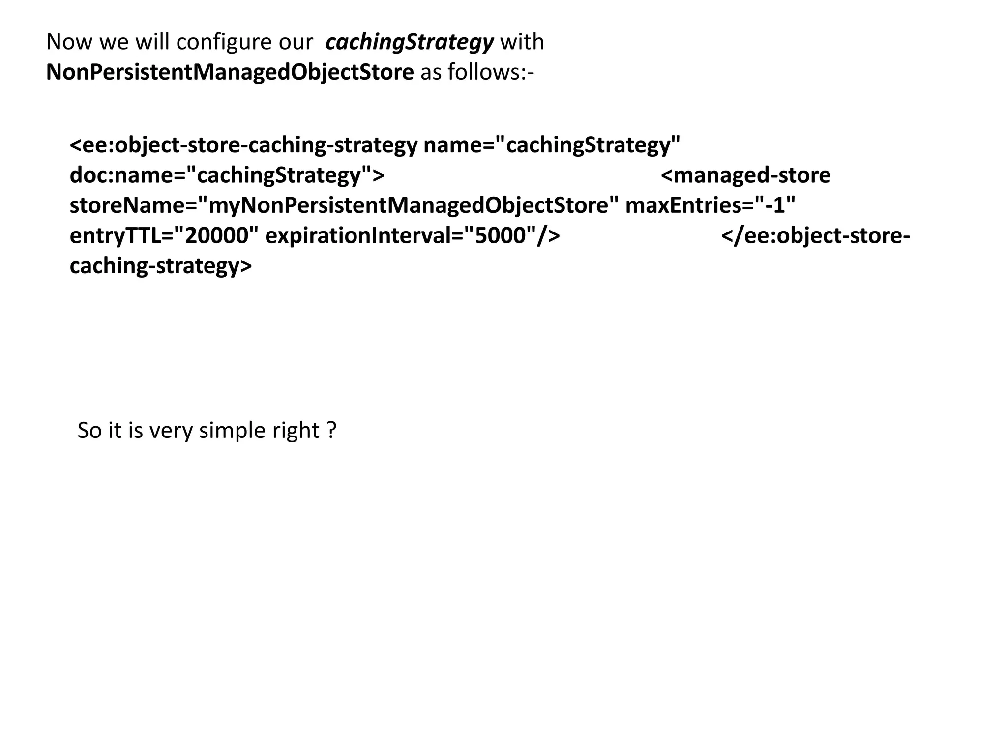 Now we will configure our cachingStrategy with
NonPersistentManagedObjectStore as follows:-
<ee:object-store-caching-strategy name="cachingStrategy"
doc:name="cachingStrategy"> <managed-store
storeName="myNonPersistentManagedObjectStore" maxEntries="-1"
entryTTL="20000" expirationInterval="5000"/> </ee:object-store-
caching-strategy>
So it is very simple right ?
 