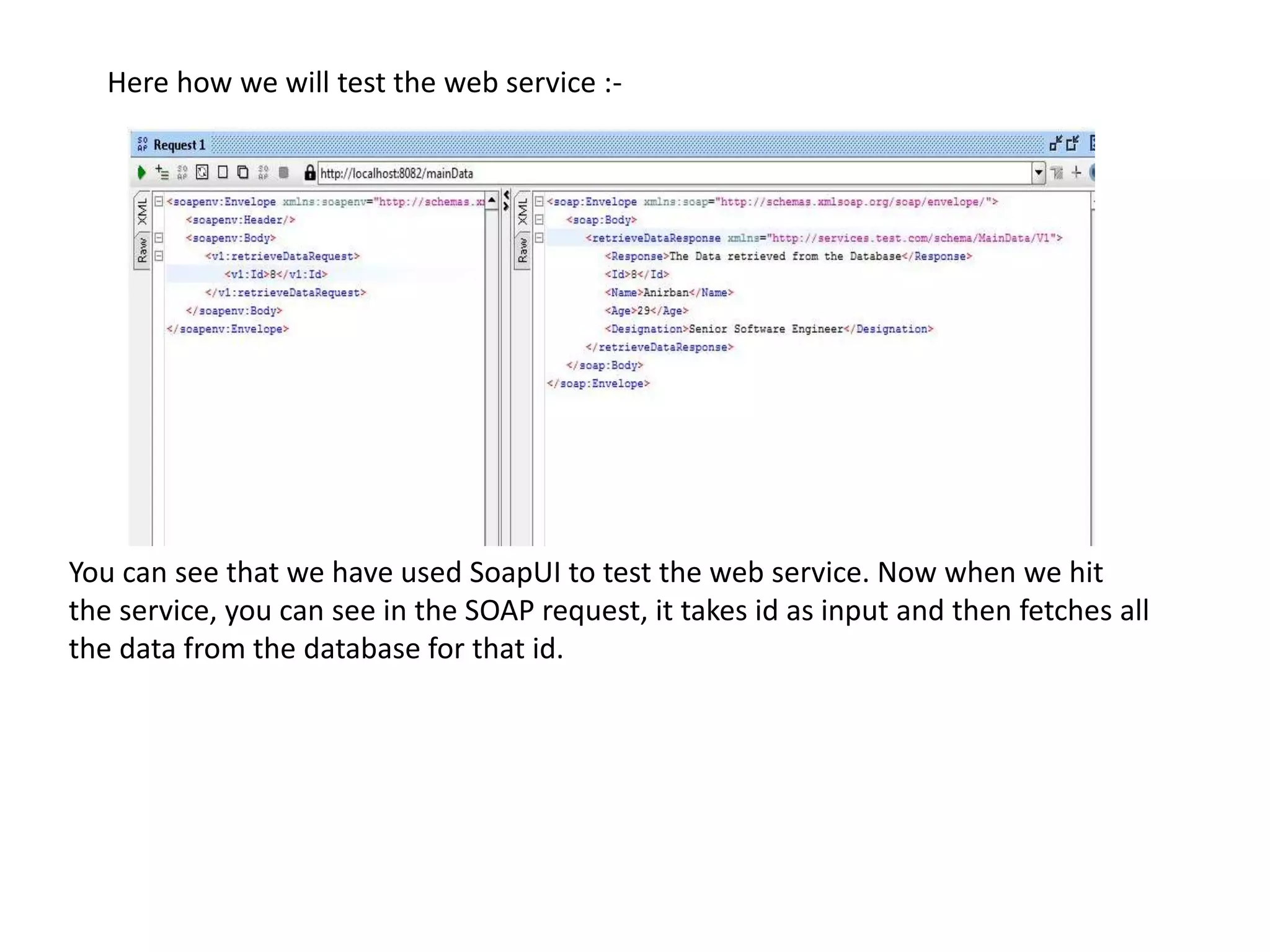 Here how we will test the web service :-
You can see that we have used SoapUI to test the web service. Now when we hit
the service, you can see in the SOAP request, it takes id as input and then fetches all
the data from the database for that id.
 