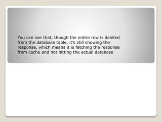 You can see that, though the entire row is deleted
from the database table, it’s still showing the
response, which means it is fetching the response
from cache and not hitting the actual database
 