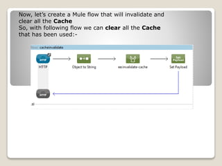 Now, let’s create a Mule flow that will invalidate and
clear all the Cache
So, with following flow we can clear all the Cache
that has been used:-
 