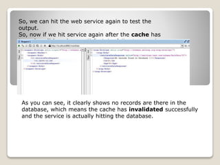 So, we can hit the web service again to test the
output.
So, now if we hit service again after the cache has
been invalidated, we will find the following result
As you can see, it clearly shows no records are there in the
database, which means the cache has invalidated successfully
and the service is actually hitting the database.
 