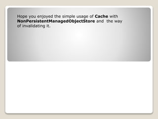 Hope you enjoyed the simple usage of Cache with
NonPersistentManagedObjectStore and the way
of invalidating it.
 
