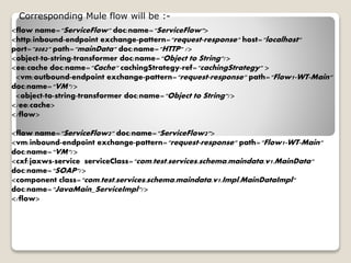 <flow name="ServiceFlow" doc:name="ServiceFlow">
<http:inbound-endpoint exchange-pattern="request-response" host="localhost"
port="8082" path="mainData" doc:name="HTTP" />
<object-to-string-transformer doc:name="Object to String"/>
<ee:cache doc:name="Cache" cachingStrategy-ref="cachingStrategy" >
<vm:outbound-endpoint exchange-pattern="request-response" path="Flow1-WT-Main"
doc:name="VM"/>
<object-to-string-transformer doc:name="Object to String"/>
</ee:cache>
</flow>
<flow name="ServiceFlow2" doc:name="ServiceFlow2">
<vm:inbound-endpoint exchange-pattern="request-response" path="Flow1-WT-Main"
doc:name="VM"/>
<cxf:jaxws-service serviceClass="com.test.services.schema.maindata.v1.MainData"
doc:name="SOAP"/>
<component class="com.test.services.schema.maindata.v1.Impl.MainDataImpl"
doc:name="JavaMain_ServiceImpl"/>
</flow>
Corresponding Mule flow will be :-
 