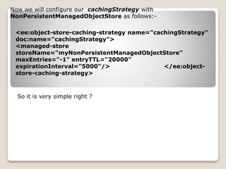 Now we will configure our cachingStrategy with
NonPersistentManagedObjectStore as follows:-
<ee:object-store-caching-strategy name="cachingStrategy"
doc:name="cachingStrategy">
<managed-store
storeName="myNonPersistentManagedObjectStore"
maxEntries="-1" entryTTL="20000"
expirationInterval="5000"/> </ee:object-
store-caching-strategy>
So it is very simple right ?
 