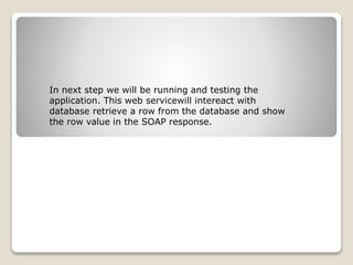 In next step we will be running and testing the
application. This web servicewill intereact with
database retrieve a row from the database and show
the row value in the SOAP response.
 