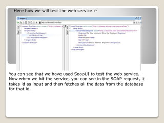 Here how we will test the web service :-
You can see that we have used SoapUI to test the web service.
Now when we hit the service, you can see in the SOAP request, it
takes id as input and then fetches all the data from the database
for that id.
 