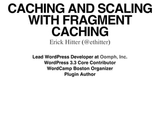 CACHING AND SCALING
  WITH FRAGMENT
      CACHING
          Erick Hitter (@ethitter)

   Lead WordPress Developer at Oomph, Inc.
        WordPress 3.3 Core Contributor
         WordCamp Boston Organizer
               Plugin Author
 
