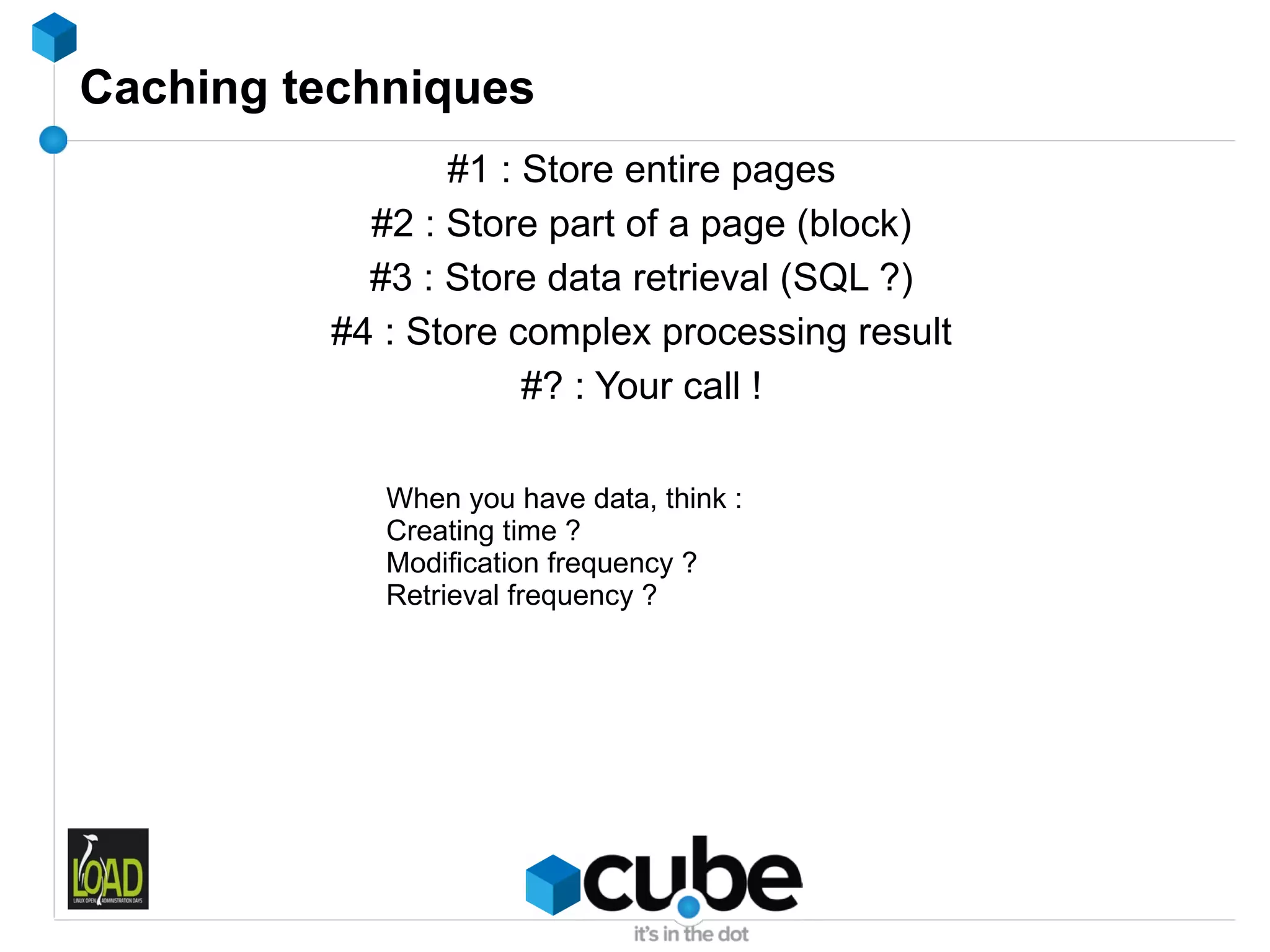 Caching techniques
                #1 : Store entire pages
           #2 : Store part of a page (block)
           #3 : Store data retrieval (SQL ?)
         #4 : Store complex processing result
                     #? : Your call !

            When you have data, think :
            Creating time ?
            Modification frequency ?
            Retrieval frequency ?
 