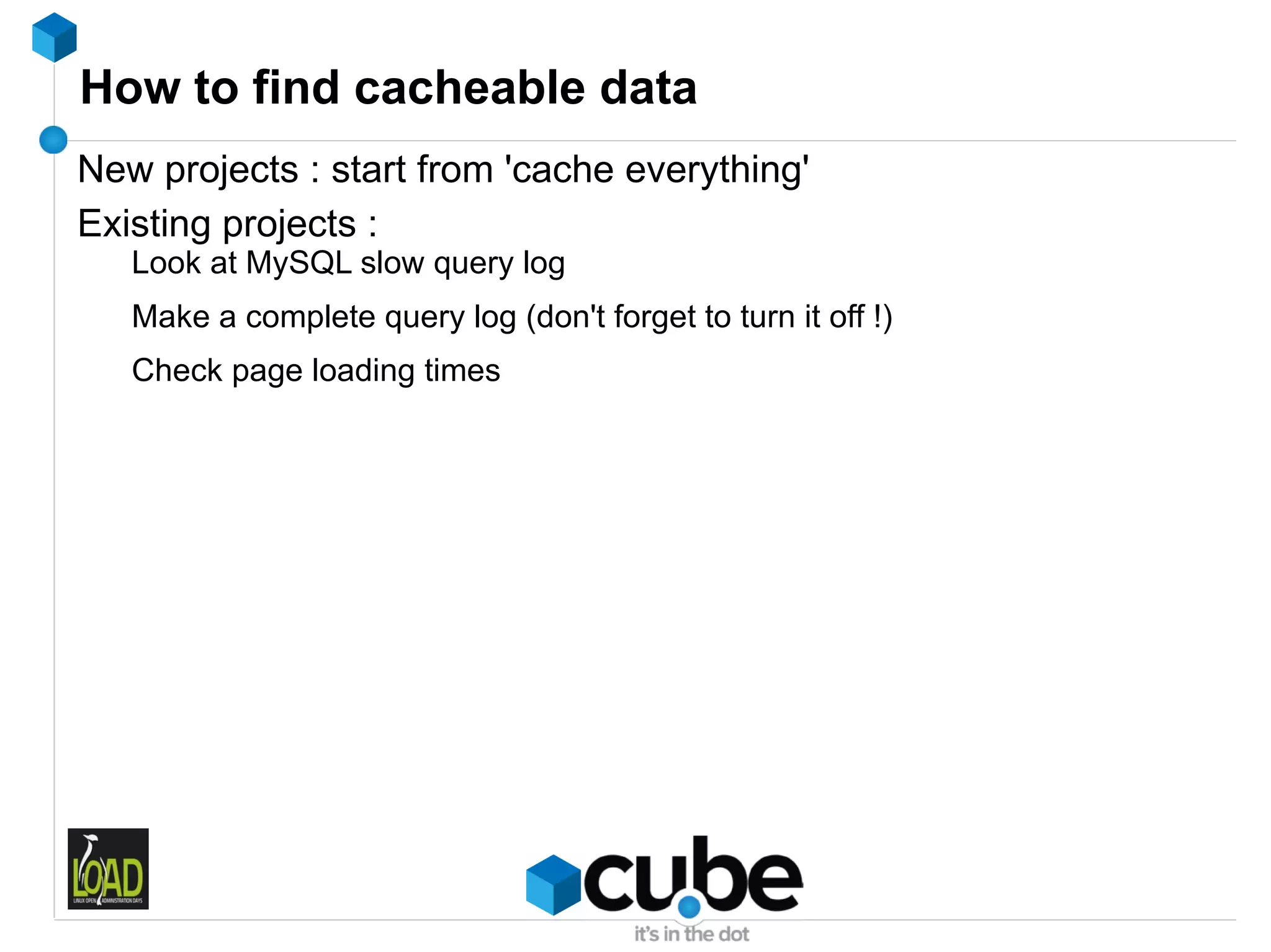 How to find cacheable data
New projects : start from 'cache everything'
Existing projects :
   Look at MySQL slow query log
   Make a complete query log (don't forget to turn it off !)
   Check page loading times
 