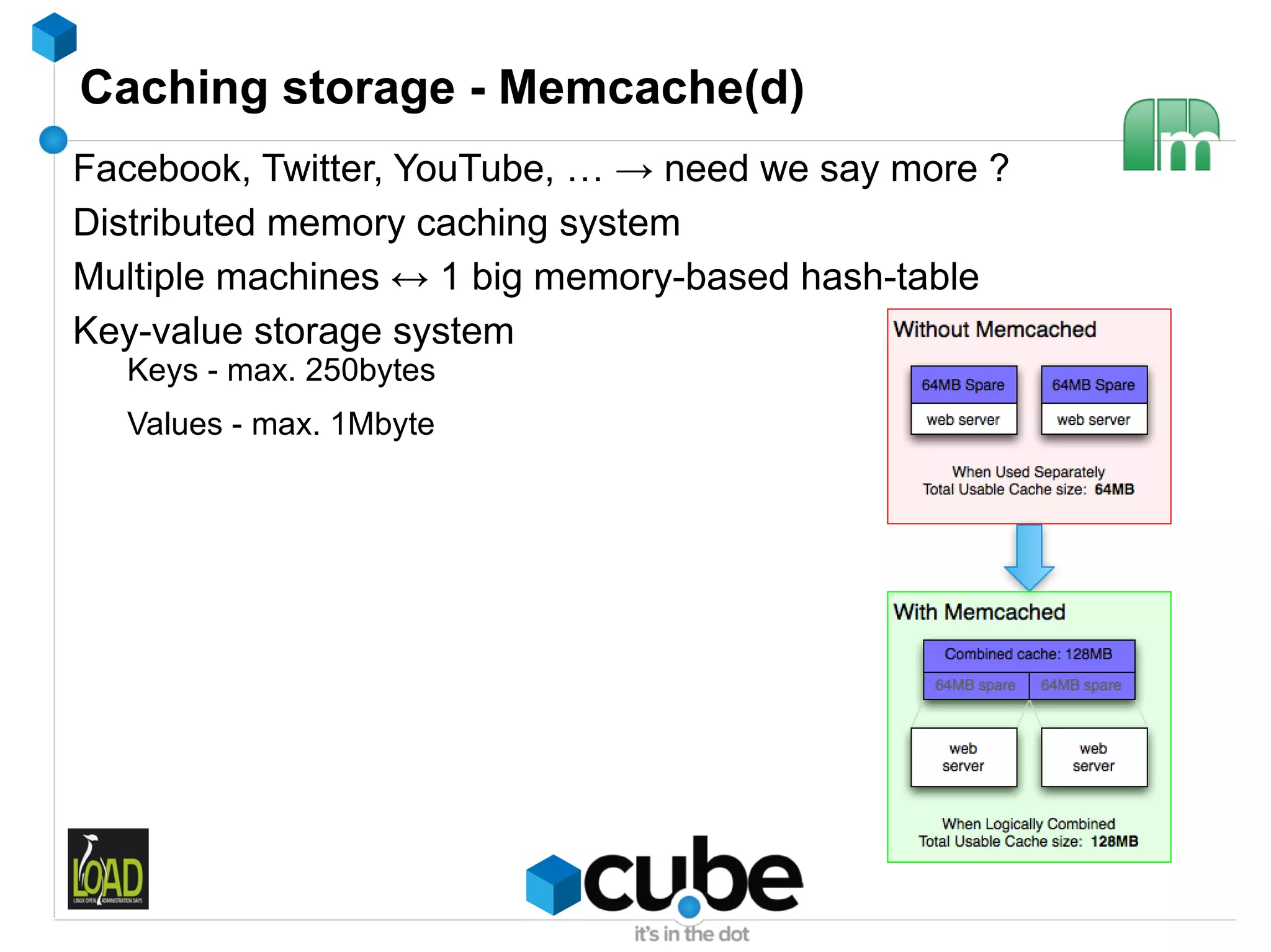 Caching storage - Memcache(d)
Facebook, Twitter, YouTube, … → need we say more ?
Distributed memory caching system
Multiple machines ↔ 1 big memory-based hash-table
Key-value storage system
  Keys - max. 250bytes
  Values - max. 1Mbyte
 