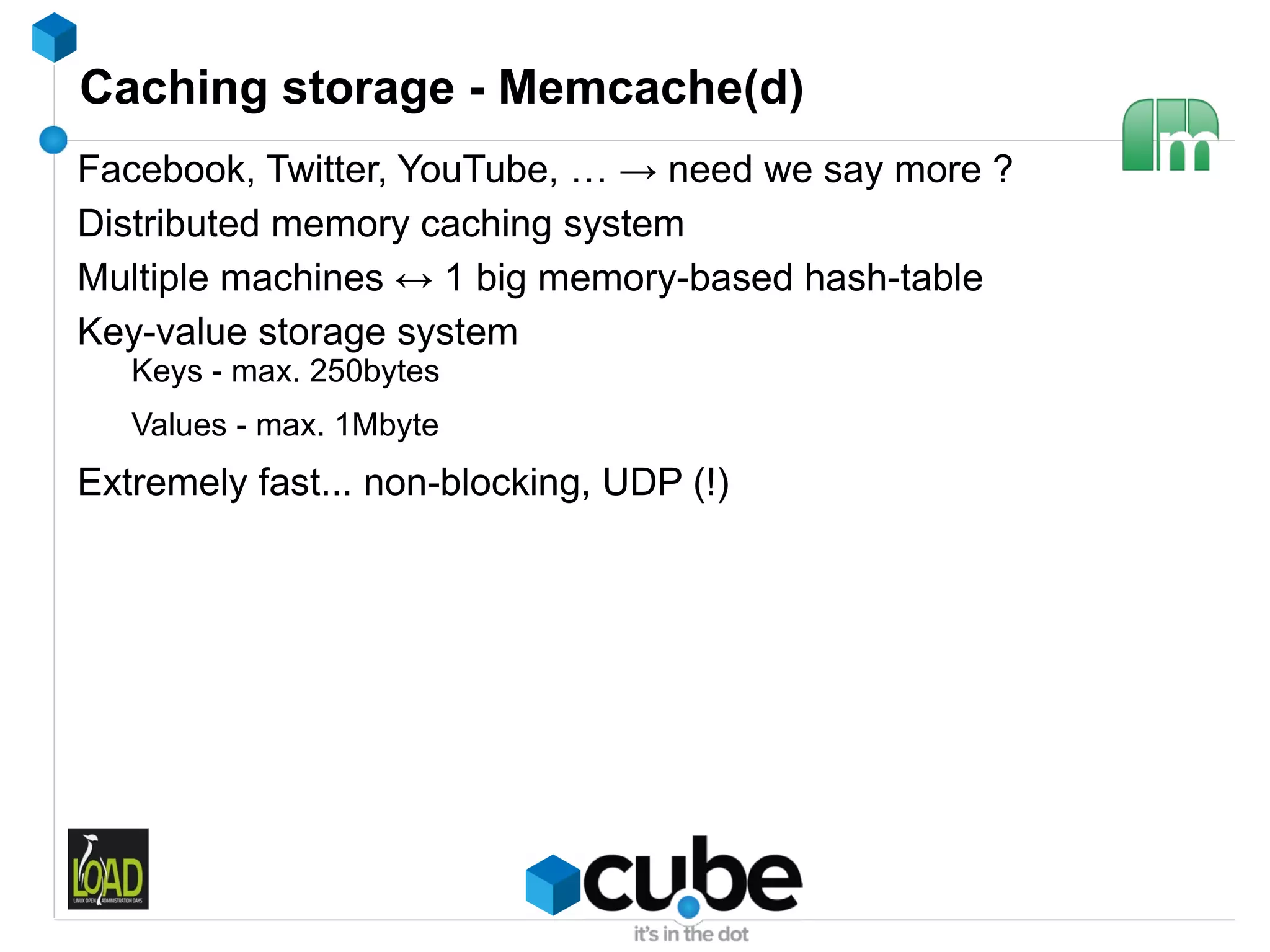 Caching storage - Memcache(d)
Facebook, Twitter, YouTube, … → need we say more ?
Distributed memory caching system
Multiple machines ↔ 1 big memory-based hash-table
Key-value storage system
   Keys - max. 250bytes
   Values - max. 1Mbyte
Extremely fast... non-blocking, UDP (!)
 