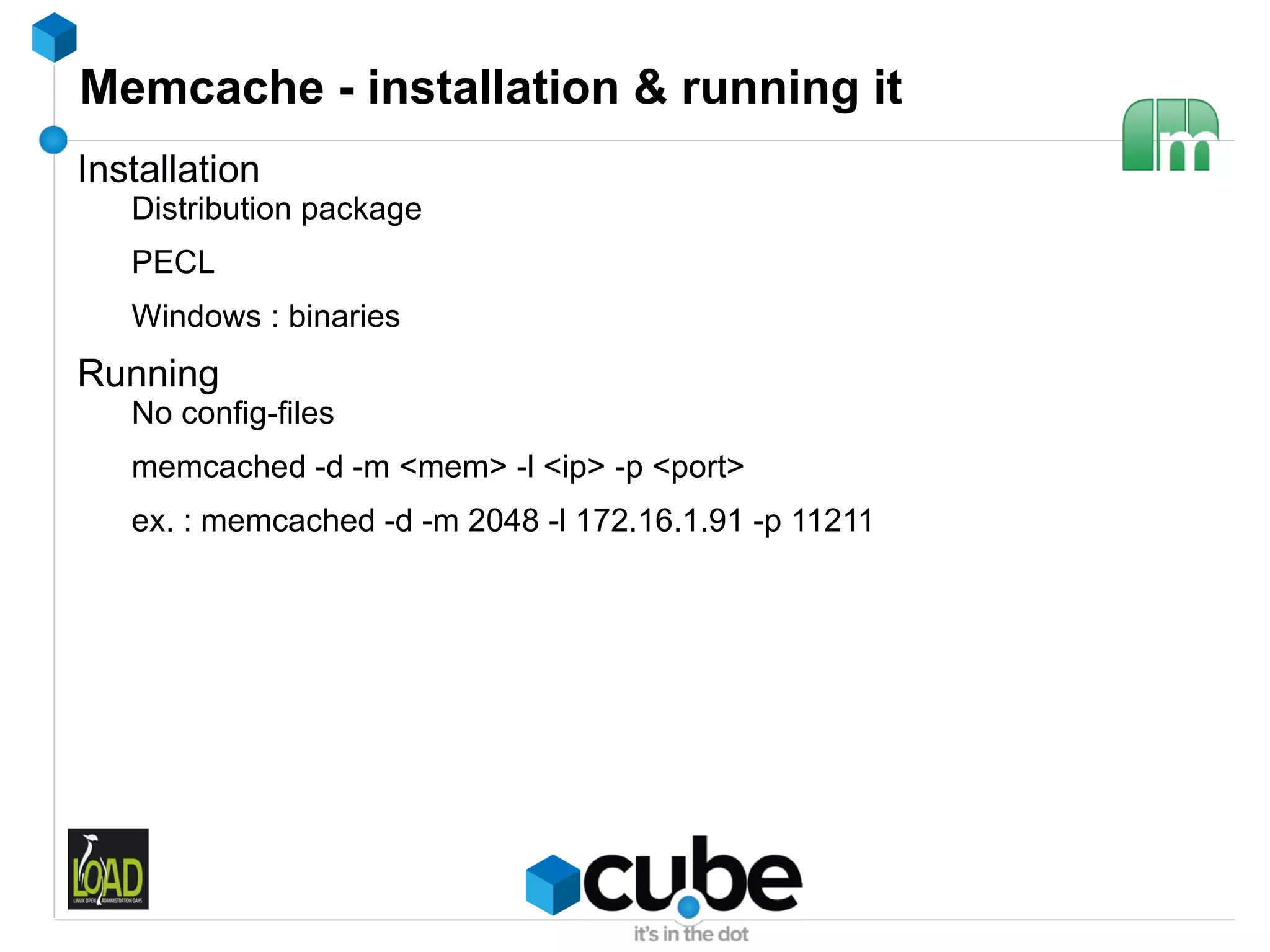 Memcache - installation & running it
Installation
   Distribution package
   PECL
   Windows : binaries
Running
   No config-files
   memcached -d -m <mem> -l <ip> -p <port>
   ex. : memcached -d -m 2048 -l 172.16.1.91 -p 11211
 