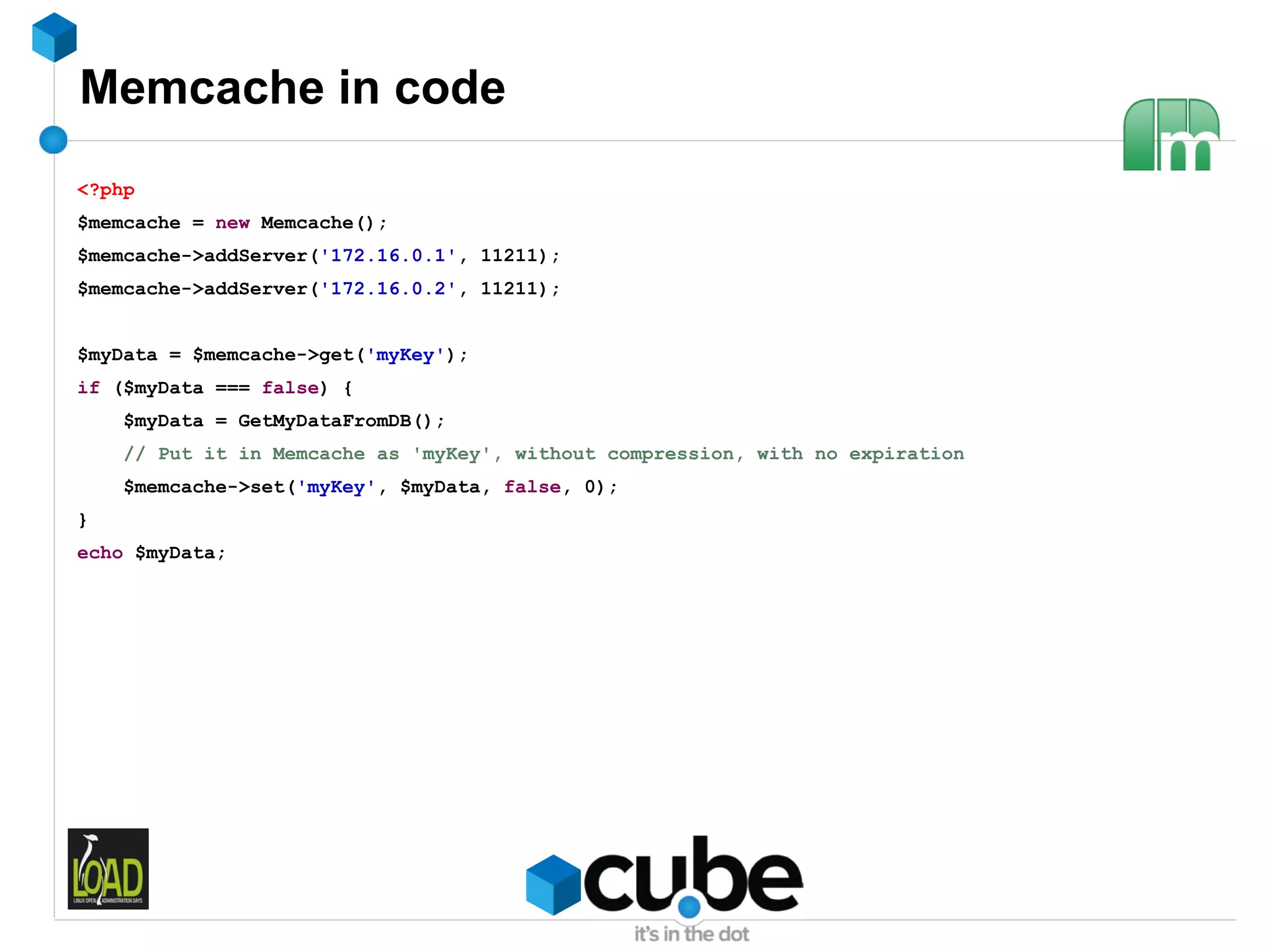 Memcache in code
<?php
$memcache = new Memcache();
$memcache->addServer('172.16.0.1', 11211);
$memcache->addServer('172.16.0.2', 11211);


$myData = $memcache->get('myKey');
if ($myData === false) {
    $myData = GetMyDataFromDB();
    // Put it in Memcache as 'myKey', without compression, with no expiration
    $memcache->set('myKey', $myData, false, 0);
}
echo $myData;
 