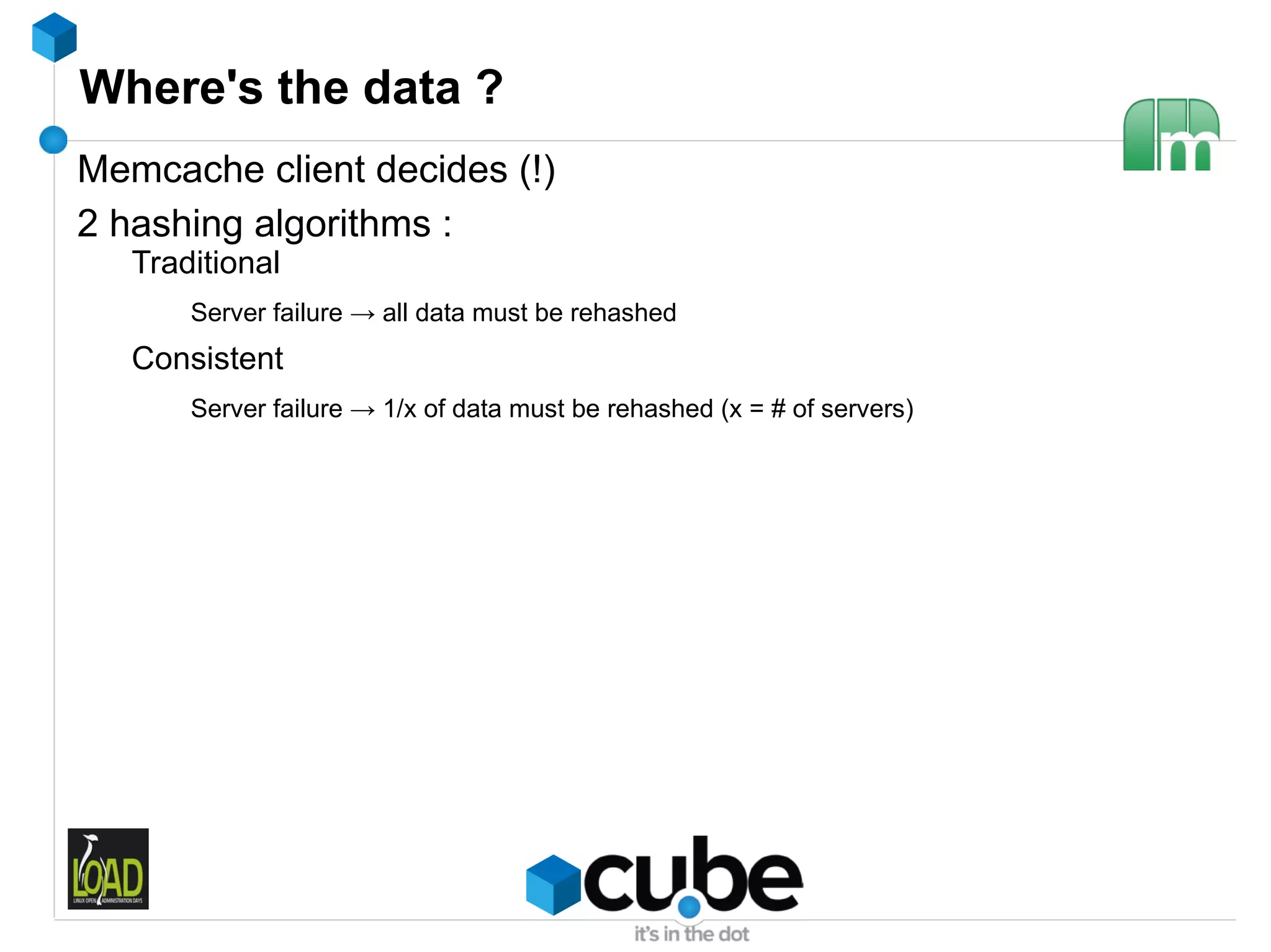 Where's the data ?
Memcache client decides (!)
2 hashing algorithms :
   Traditional
       Server failure → all data must be rehashed
   Consistent
       Server failure → 1/x of data must be rehashed (x = # of servers)
 