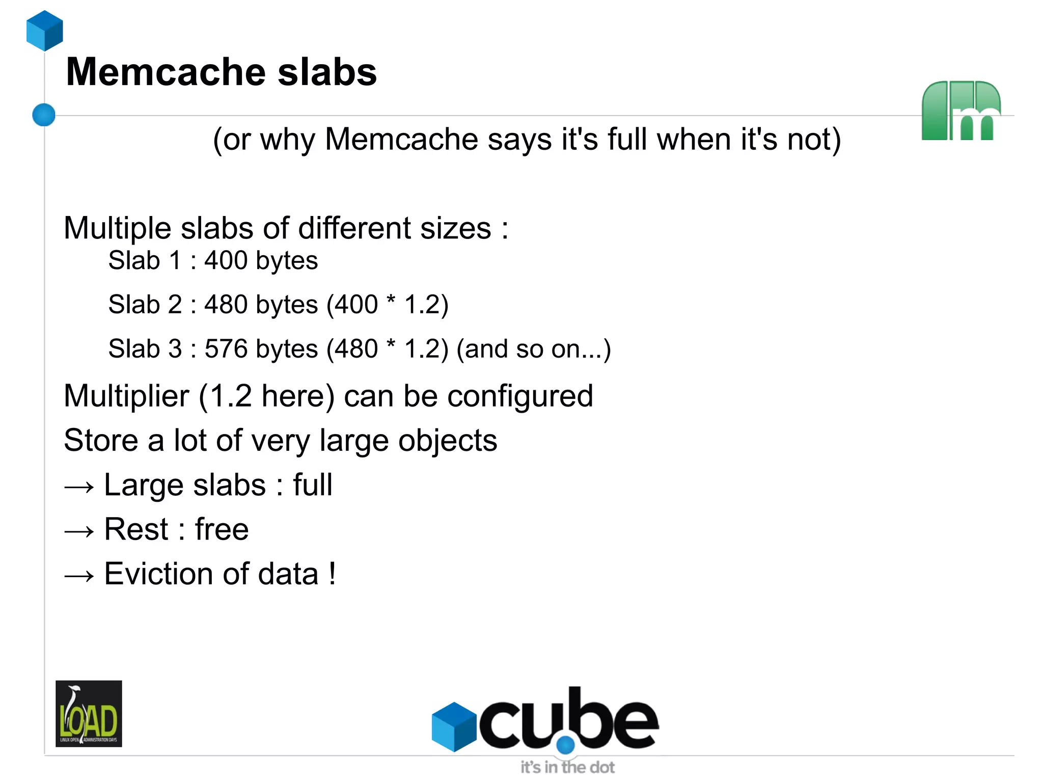 Memcache slabs
            (or why Memcache says it's full when it's not)

Multiple slabs of different sizes :
   Slab 1 : 400 bytes
   Slab 2 : 480 bytes (400 * 1.2)
   Slab 3 : 576 bytes (480 * 1.2) (and so on...)
Multiplier (1.2 here) can be configured
Store a lot of very large objects
→ Large slabs : full
→ Rest : free
→ Eviction of data !
 