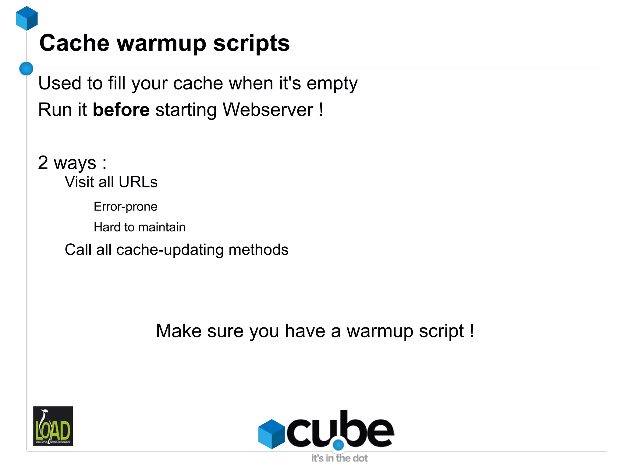Cache warmup scripts
Used to fill your cache when it's empty
Run it before starting Webserver !

2 ways :
   Visit all URLs
       Error-prone
       Hard to maintain
   Call all cache-updating methods




                 Make sure you have a warmup script !
 