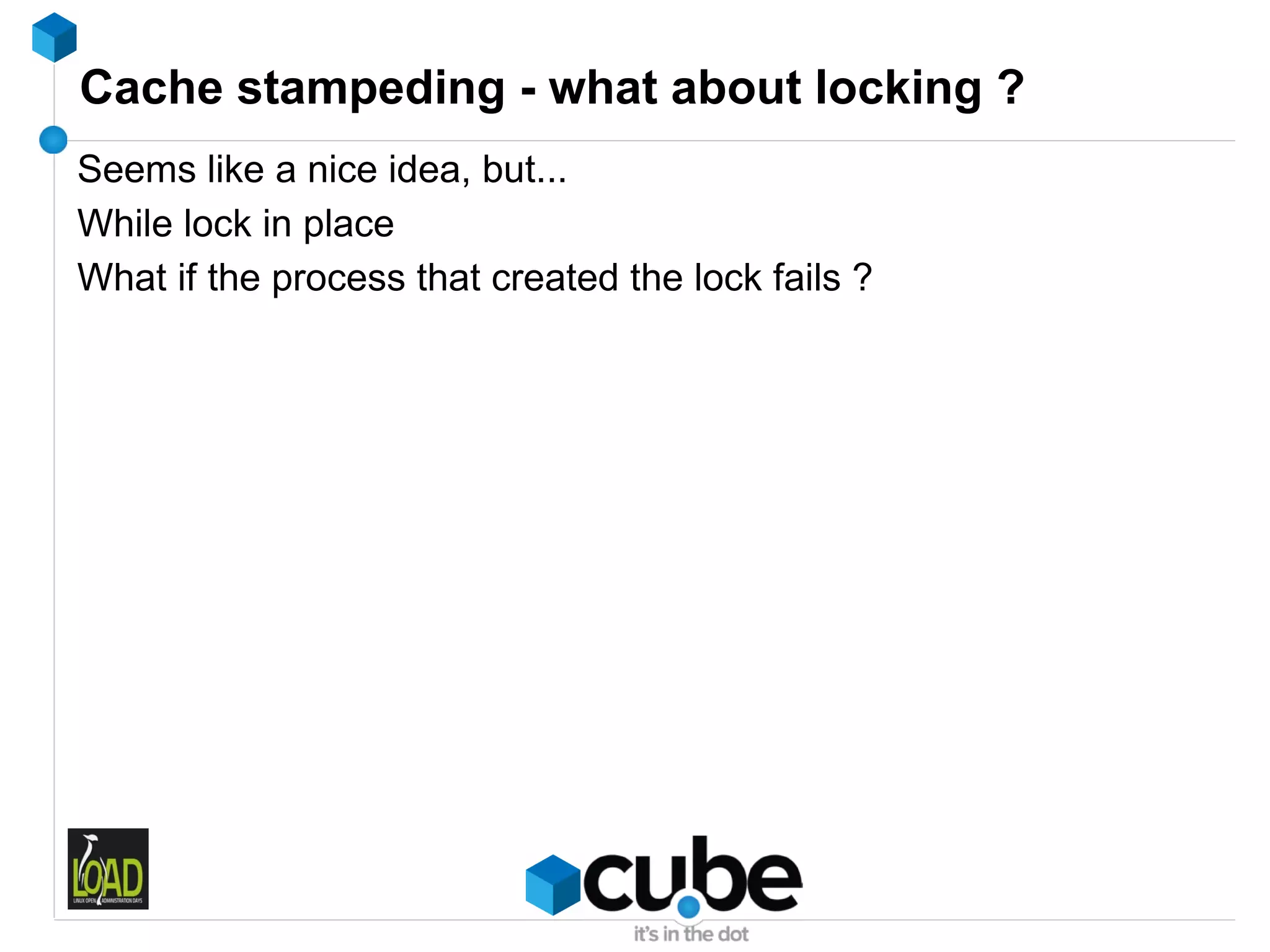 Cache stampeding - what about locking ?
Seems like a nice idea, but...
While lock in place
What if the process that created the lock fails ?
 