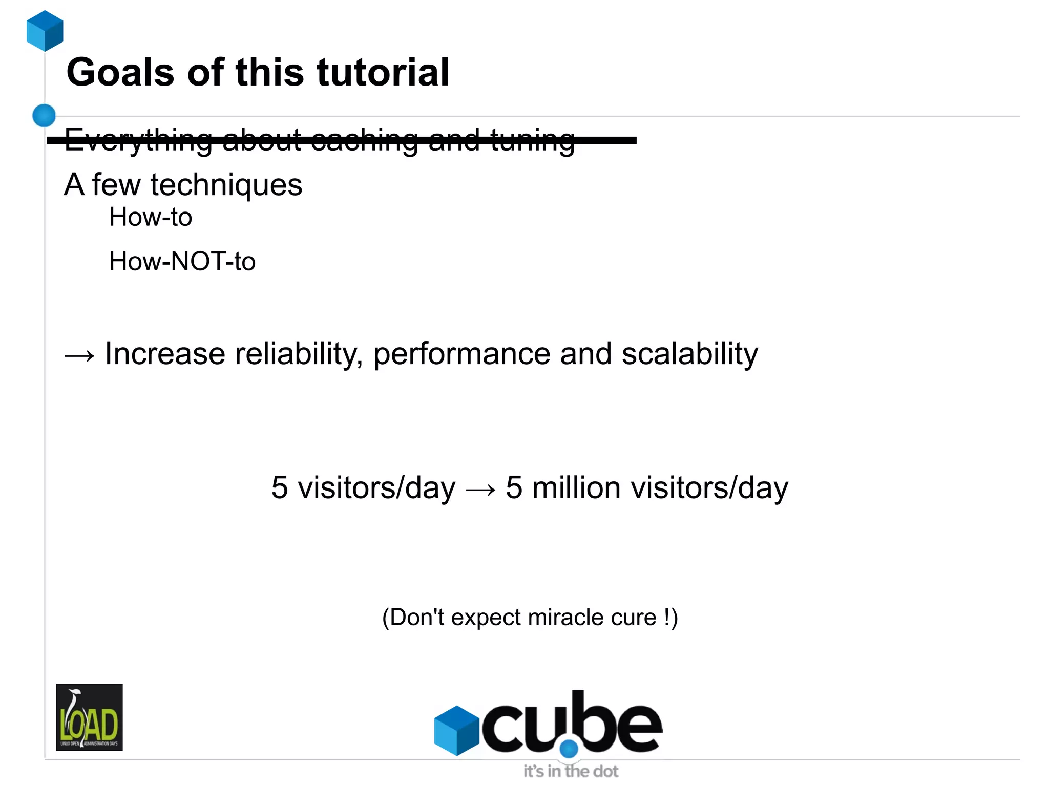 Goals of this tutorial
Everything about caching and tuning
A few techniques
   How-to
   How-NOT-to


→ Increase reliability, performance and scalability



                5 visitors/day → 5 million visitors/day



                        (Don't expect miracle cure !)
 