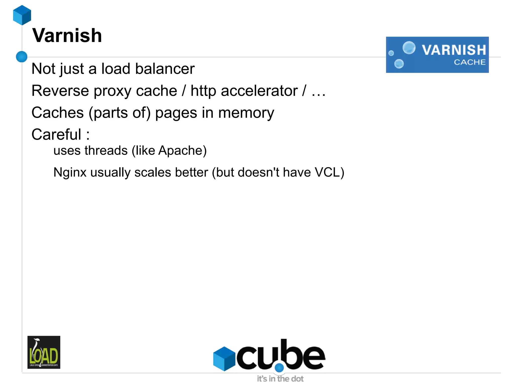 Varnish
Not just a load balancer
Reverse proxy cache / http accelerator / …
Caches (parts of) pages in memory
Careful :
   uses threads (like Apache)
   Nginx usually scales better (but doesn't have VCL)
 