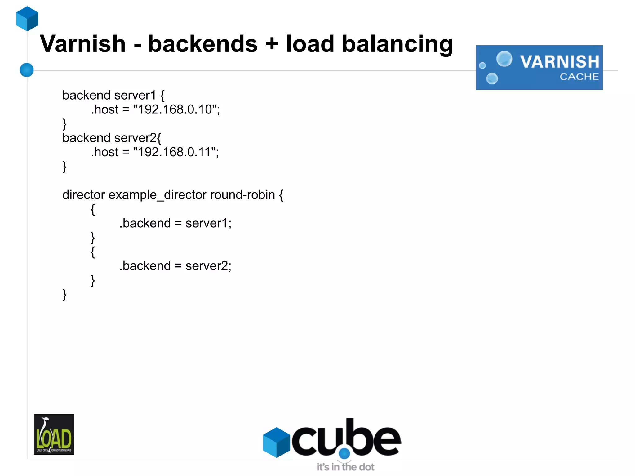 Varnish - backends + load balancing
 backend server1 {
     .host = "192.168.0.10";
 }
 backend server2{
     .host = "192.168.0.11";
 }

 director example_director round-robin {
      {
            .backend = server1;
      }
      {
            .backend = server2;
      }
 }
 