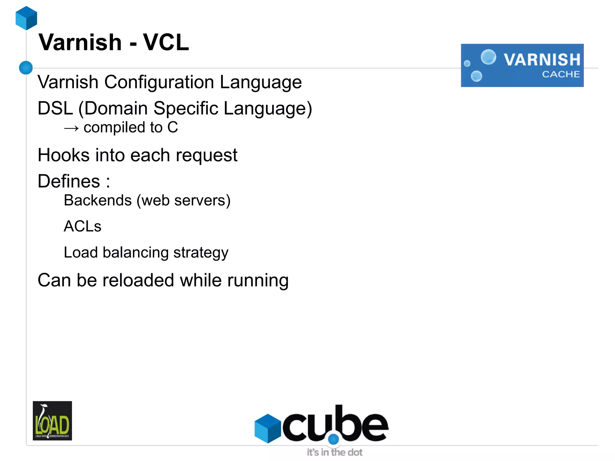 Varnish - VCL
Varnish Configuration Language
DSL (Domain Specific Language)
   → compiled to C
Hooks into each request
Defines :
   Backends (web servers)
   ACLs
   Load balancing strategy
Can be reloaded while running
 