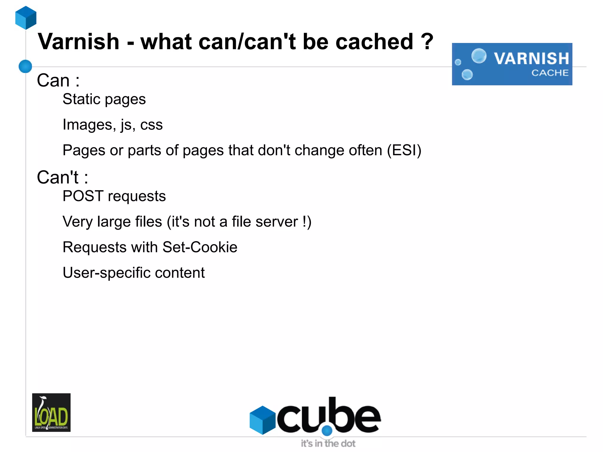 Varnish - what can/can't be cached ?
Can :
   Static pages
   Images, js, css
   Pages or parts of pages that don't change often (ESI)
Can't :
   POST requests
   Very large files (it's not a file server !)
   Requests with Set-Cookie
   User-specific content
 