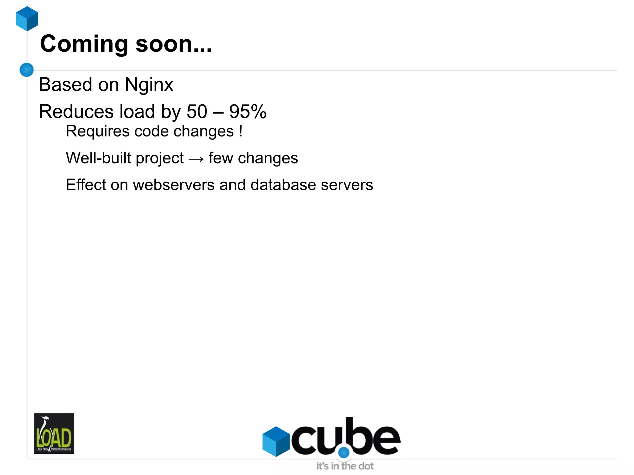Coming soon...
Based on Nginx
Reduces load by 50 – 95%
  Requires code changes !
  Well-built project → few changes
  Effect on webservers and database servers
 