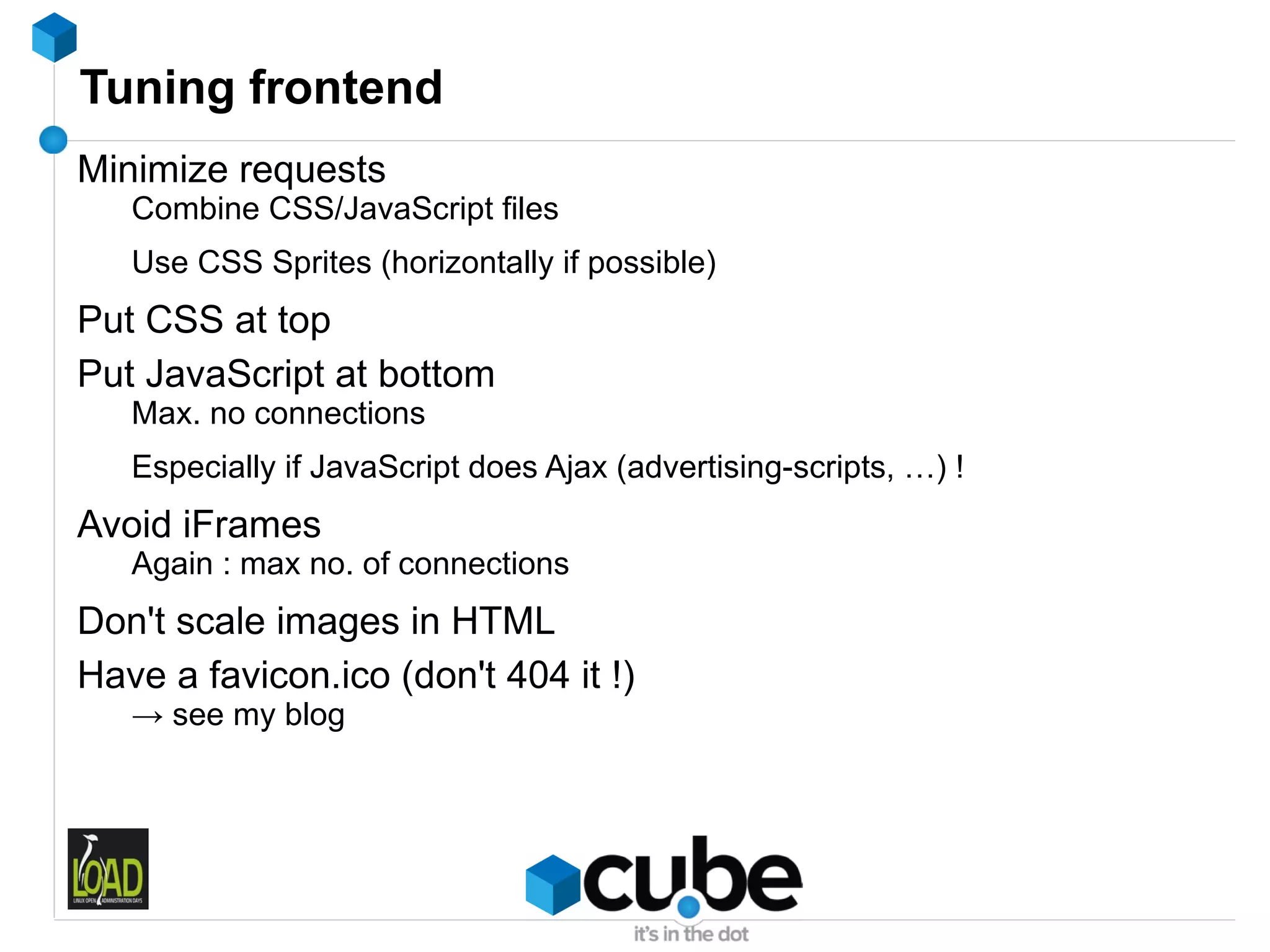 Tuning frontend
Minimize requests
   Combine CSS/JavaScript files
   Use CSS Sprites (horizontally if possible)
Put CSS at top
Put JavaScript at bottom
   Max. no connections
   Especially if JavaScript does Ajax (advertising-scripts, …) !
Avoid iFrames
   Again : max no. of connections
Don't scale images in HTML
Have a favicon.ico (don't 404 it !)
   → see my blog
 