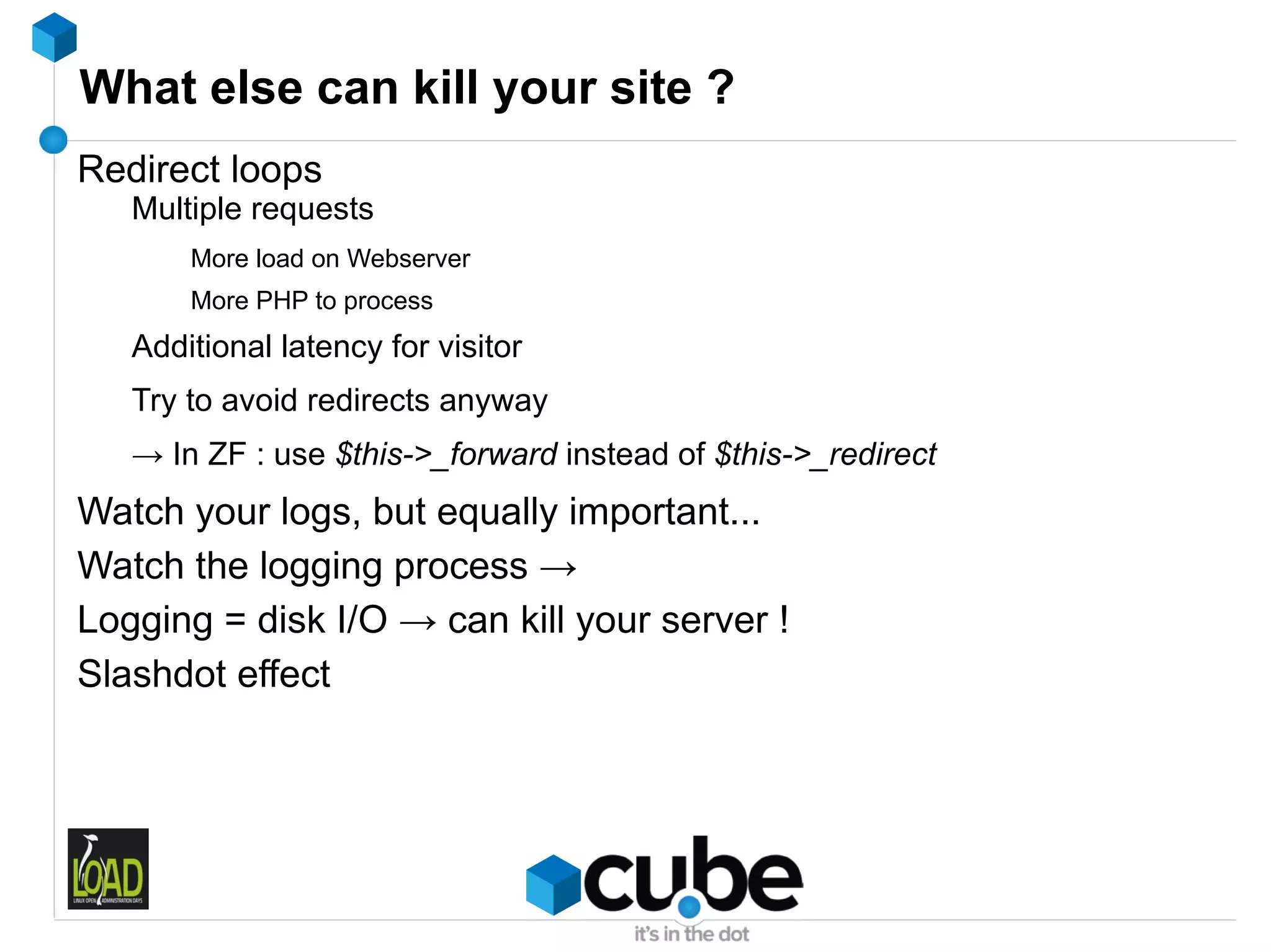 What else can kill your site ?
Redirect loops
   Multiple requests
       More load on Webserver
       More PHP to process
   Additional latency for visitor
   Try to avoid redirects anyway
   → In ZF : use $this->_forward instead of $this->_redirect
Watch your logs, but equally important...
Watch the logging process →
Logging = disk I/O → can kill your server !
Slashdot effect
 