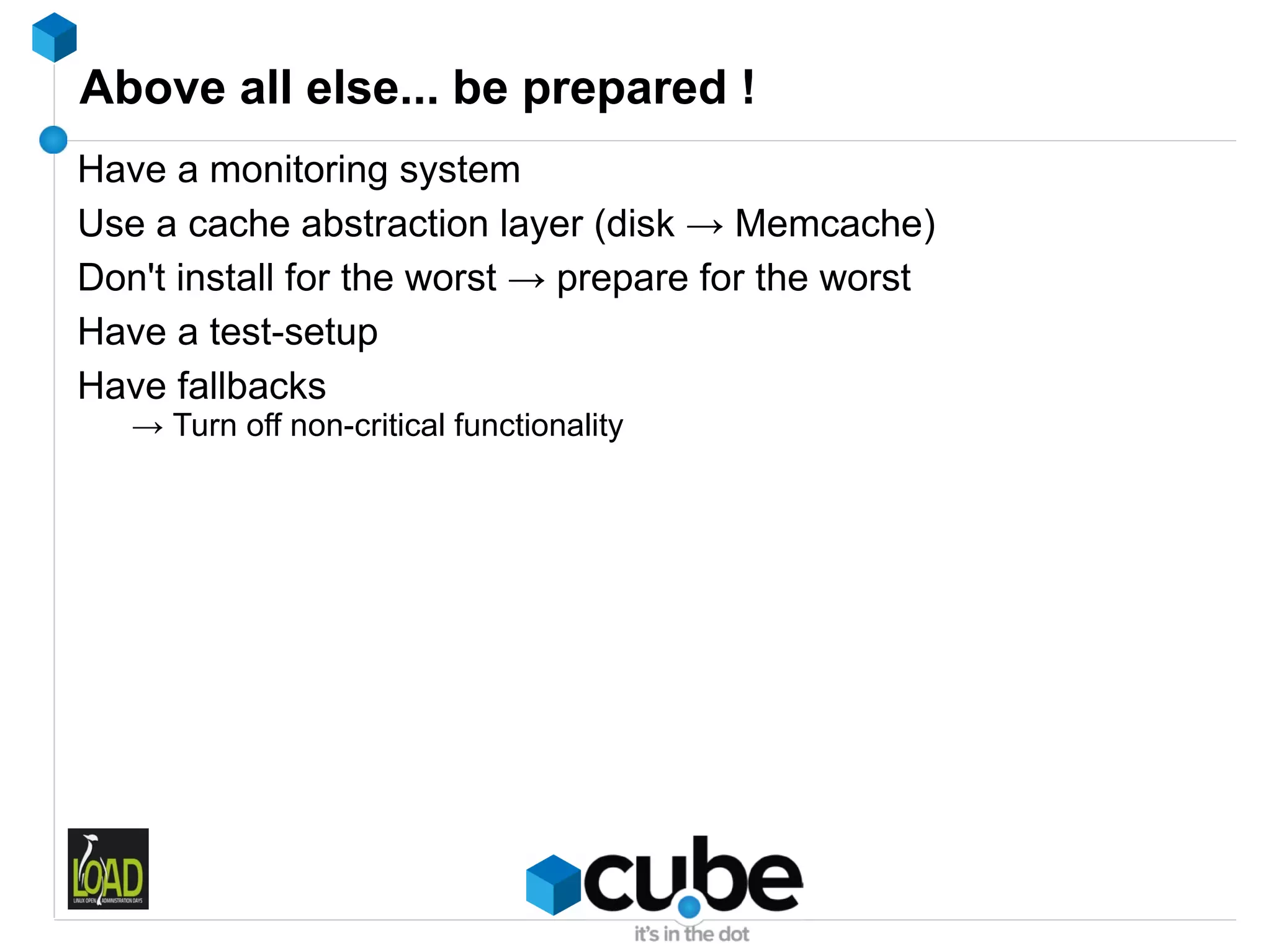 Above all else... be prepared !
Have a monitoring system
Use a cache abstraction layer (disk → Memcache)
Don't install for the worst → prepare for the worst
Have a test-setup
Have fallbacks
   → Turn off non-critical functionality
 
