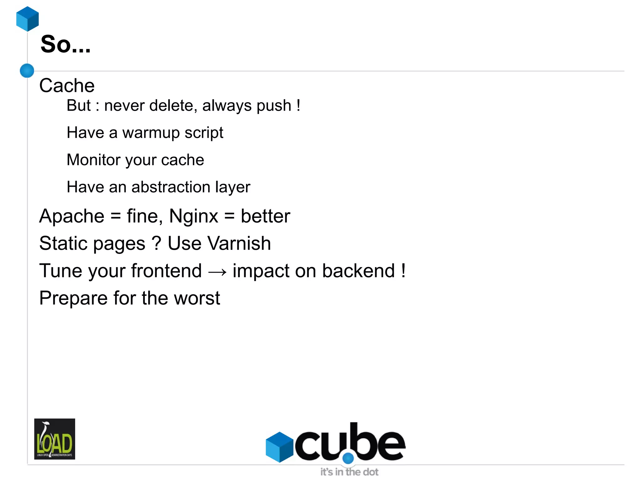 So...
Cache
  But : never delete, always push !
  Have a warmup script
  Monitor your cache
  Have an abstraction layer
Apache = fine, Nginx = better
Static pages ? Use Varnish
Tune your frontend → impact on backend !
Prepare for the worst
 