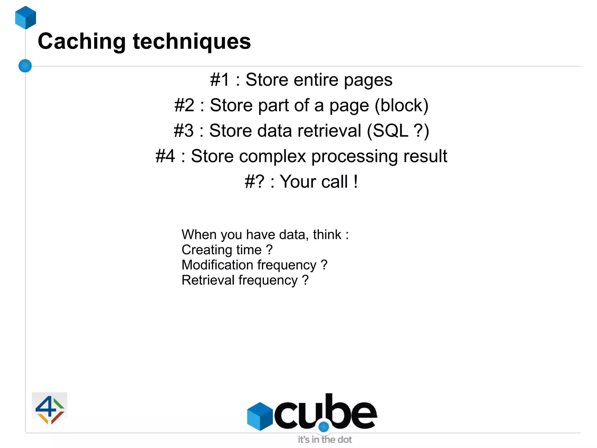 Caching techniques
                #1 : Store entire pages
           #2 : Store part of a page (block)
           #3 : Store data retrieval (SQL ?)
         #4 : Store complex processing result
                     #? : Your call !

            When you have data, think :
            Creating time ?
            Modification frequency ?
            Retrieval frequency ?
 