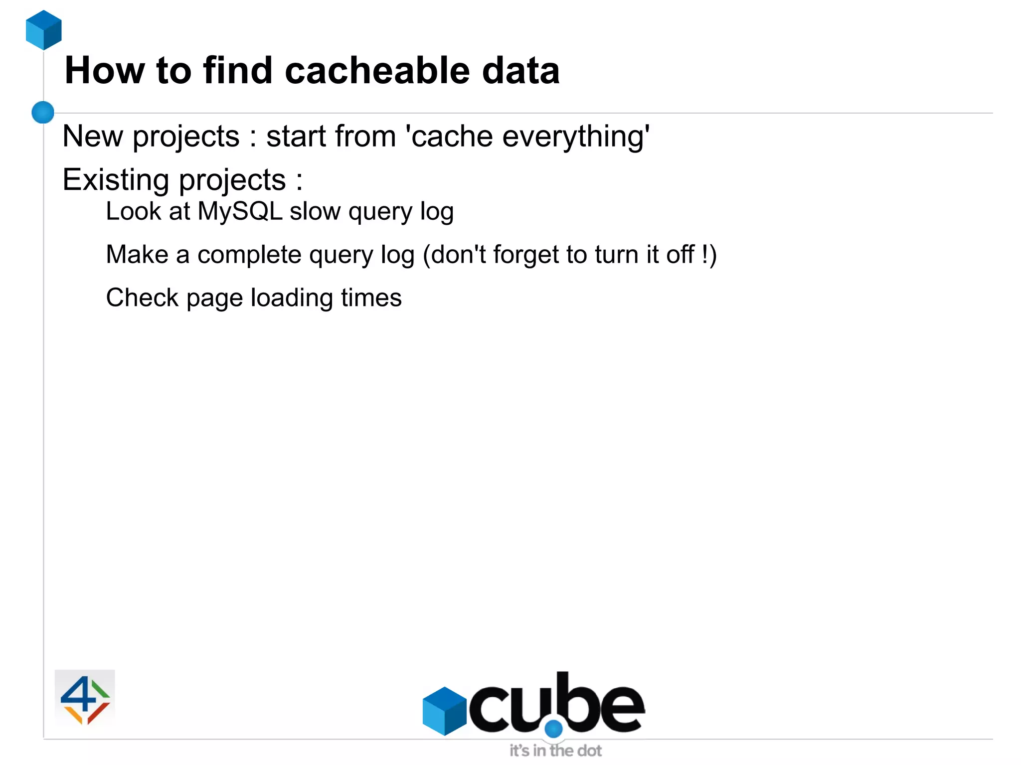 How to find cacheable data
New projects : start from 'cache everything'
Existing projects :
   Look at MySQL slow query log
   Make a complete query log (don't forget to turn it off !)
   Check page loading times
 