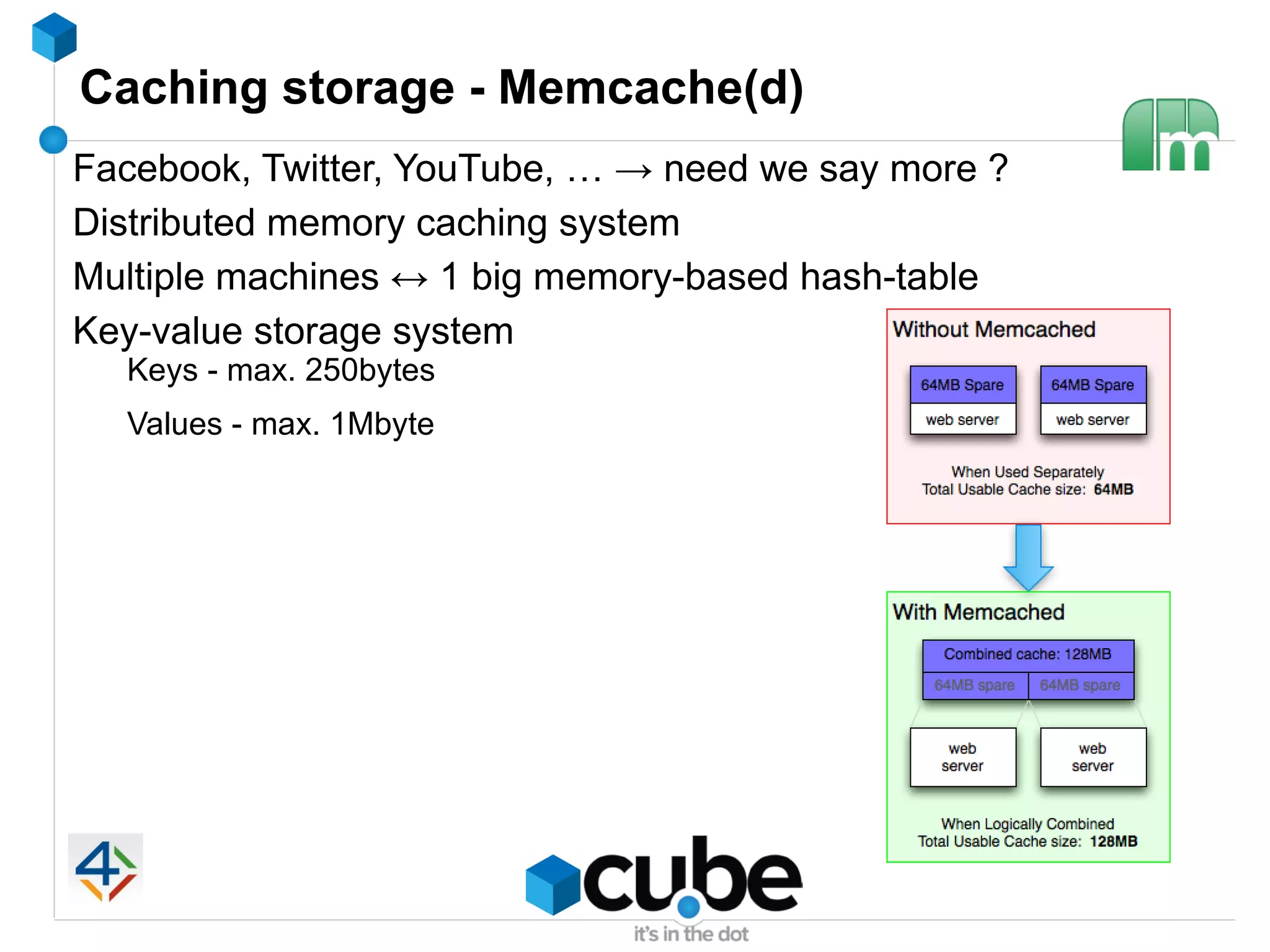 Caching storage - Memcache(d)
Facebook, Twitter, YouTube, … → need we say more ?
Distributed memory caching system
Multiple machines ↔ 1 big memory-based hash-table
Key-value storage system
  Keys - max. 250bytes
  Values - max. 1Mbyte
 