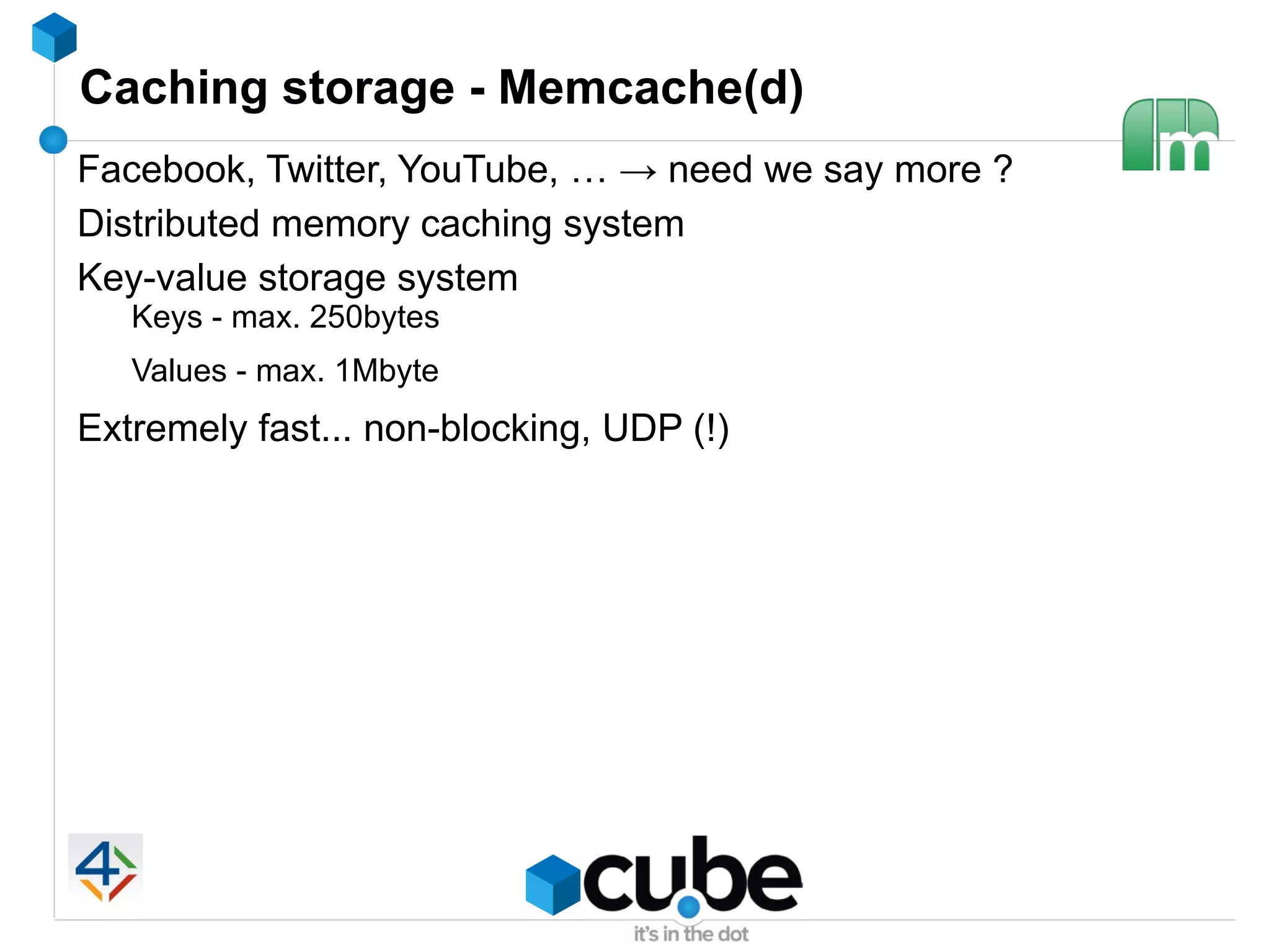 Caching storage - Memcache(d)
Facebook, Twitter, YouTube, … → need we say more ?
Distributed memory caching system
Key-value storage system
   Keys - max. 250bytes
   Values - max. 1Mbyte
Extremely fast... non-blocking, UDP (!)
 