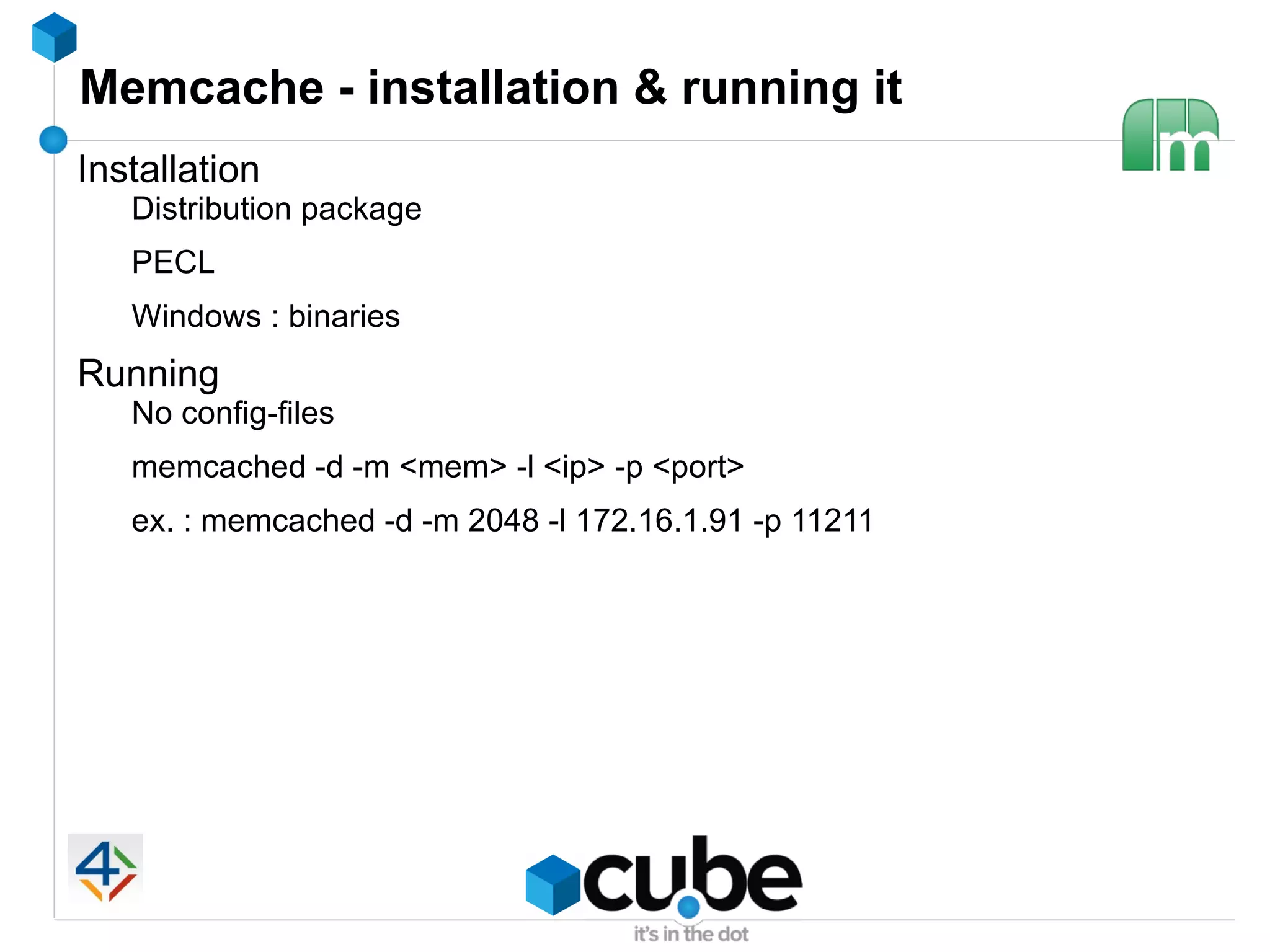 Memcache - installation & running it
Installation
   Distribution package
   PECL
   Windows : binaries
Running
   No config-files
   memcached -d -m <mem> -l <ip> -p <port>
   ex. : memcached -d -m 2048 -l 172.16.1.91 -p 11211
 