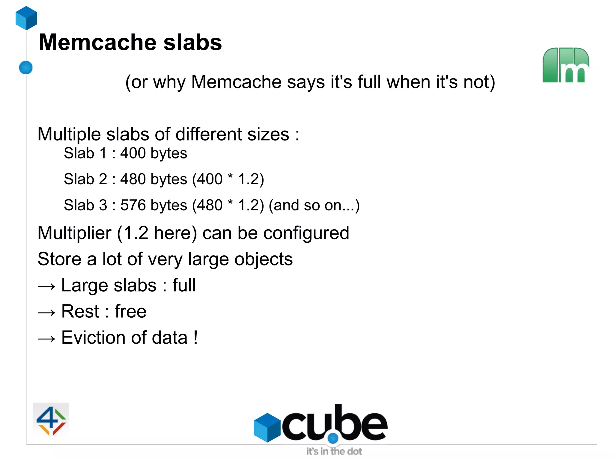Memcache slabs
            (or why Memcache says it's full when it's not)

Multiple slabs of different sizes :
   Slab 1 : 400 bytes
   Slab 2 : 480 bytes (400 * 1.2)
   Slab 3 : 576 bytes (480 * 1.2) (and so on...)
Multiplier (1.2 here) can be configured
Store a lot of very large objects
→ Large slabs : full
→ Rest : free
→ Eviction of data !
 