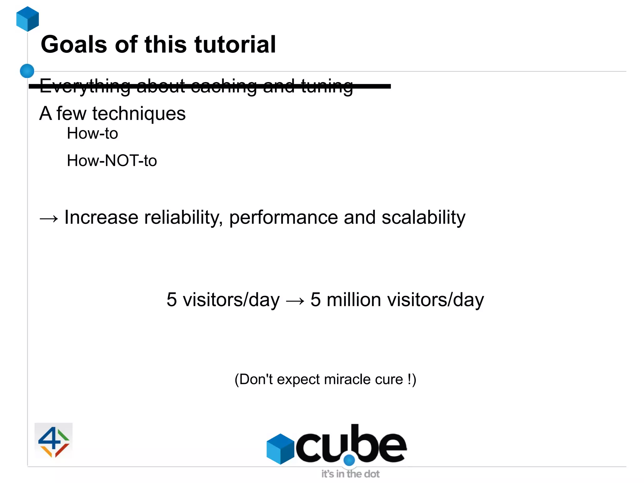 Goals of this tutorial
Everything about caching and tuning
A few techniques
   How-to
   How-NOT-to


→ Increase reliability, performance and scalability



                5 visitors/day → 5 million visitors/day



                        (Don't expect miracle cure !)
 