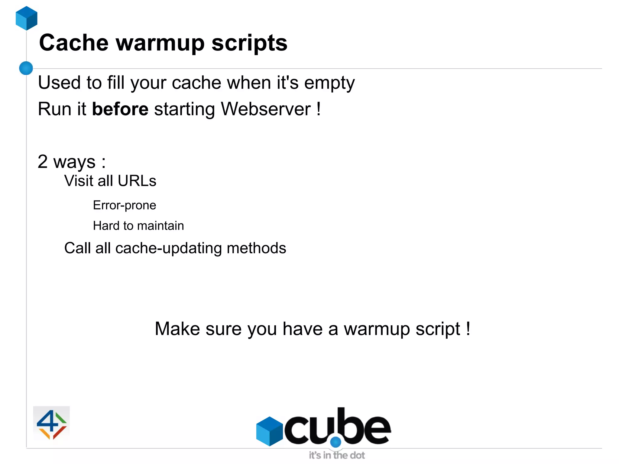 Cache warmup scripts
Used to fill your cache when it's empty
Run it before starting Webserver !

2 ways :
   Visit all URLs
       Error-prone
       Hard to maintain
   Call all cache-updating methods




                 Make sure you have a warmup script !
 