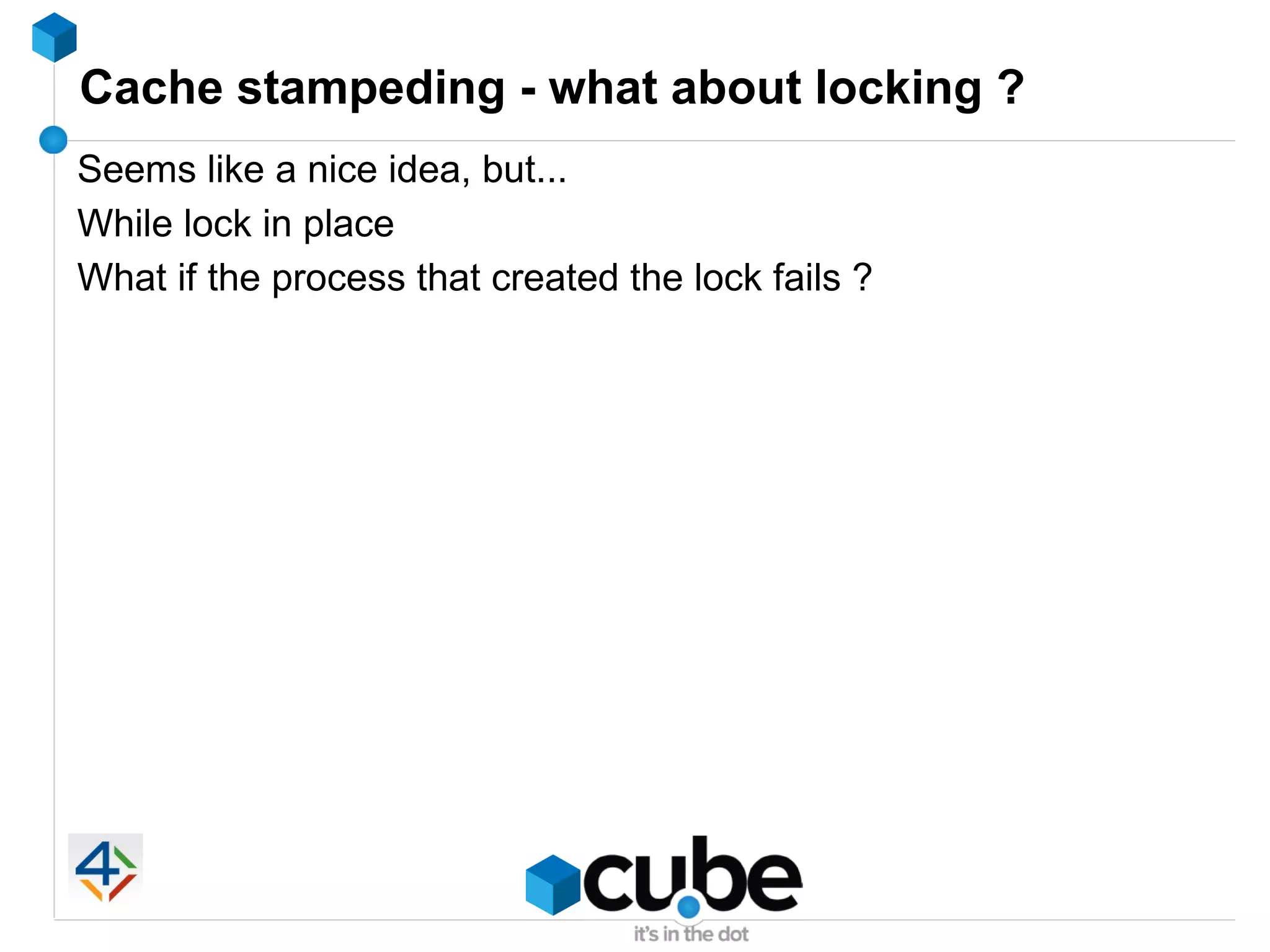 Cache stampeding - what about locking ?
Seems like a nice idea, but...
While lock in place
What if the process that created the lock fails ?
 