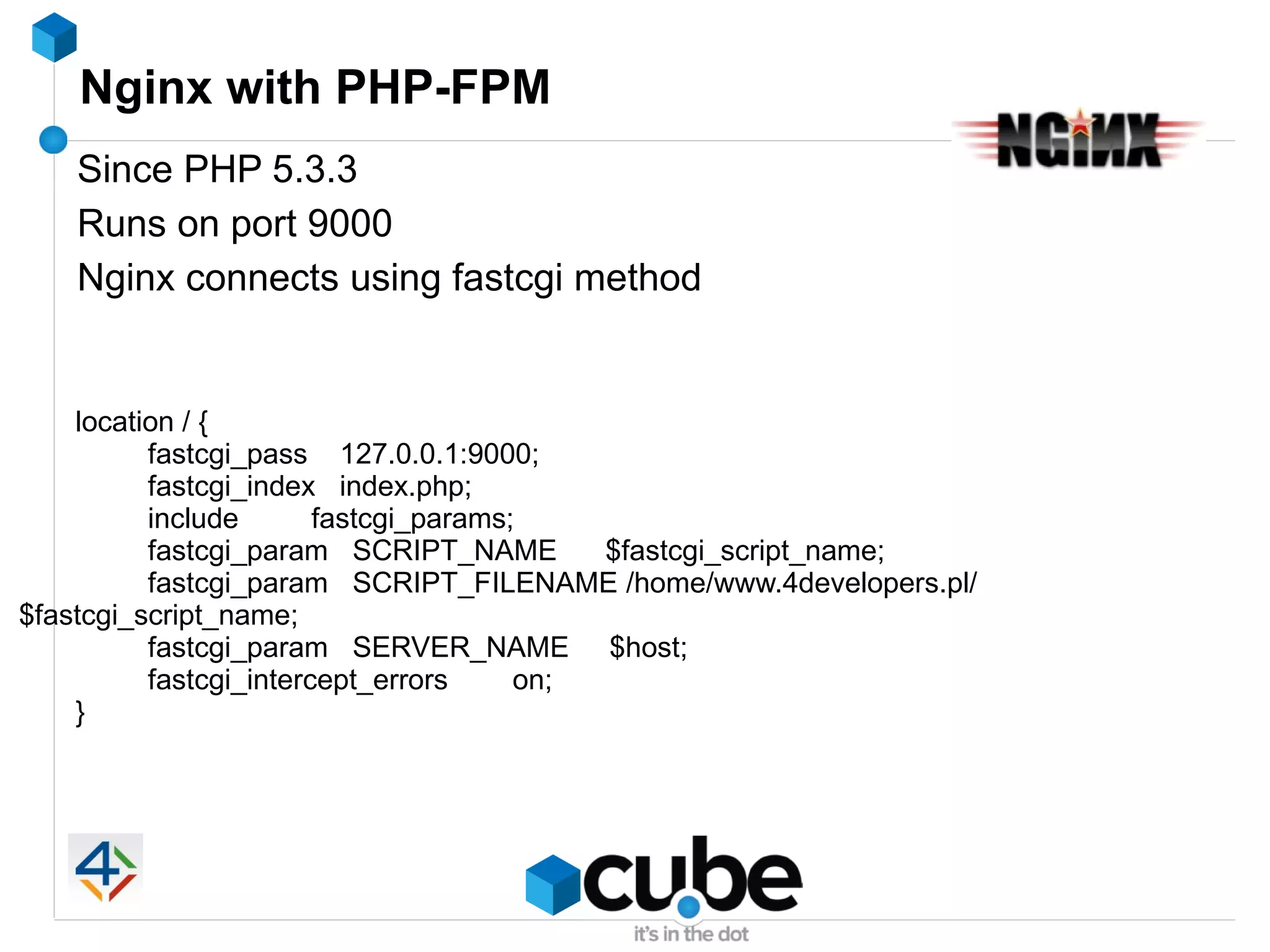 Nginx with PHP-FPM
   Since PHP 5.3.3
   Runs on port 9000
   Nginx connects using fastcgi method


    location / {
          fastcgi_pass 127.0.0.1:9000;
          fastcgi_index index.php;
          include       fastcgi_params;
          fastcgi_param SCRIPT_NAME        $fastcgi_script_name;
          fastcgi_param SCRIPT_FILENAME /home/www.4developers.pl/
$fastcgi_script_name;
          fastcgi_param SERVER_NAME $host;
          fastcgi_intercept_errors     on;
    }
 