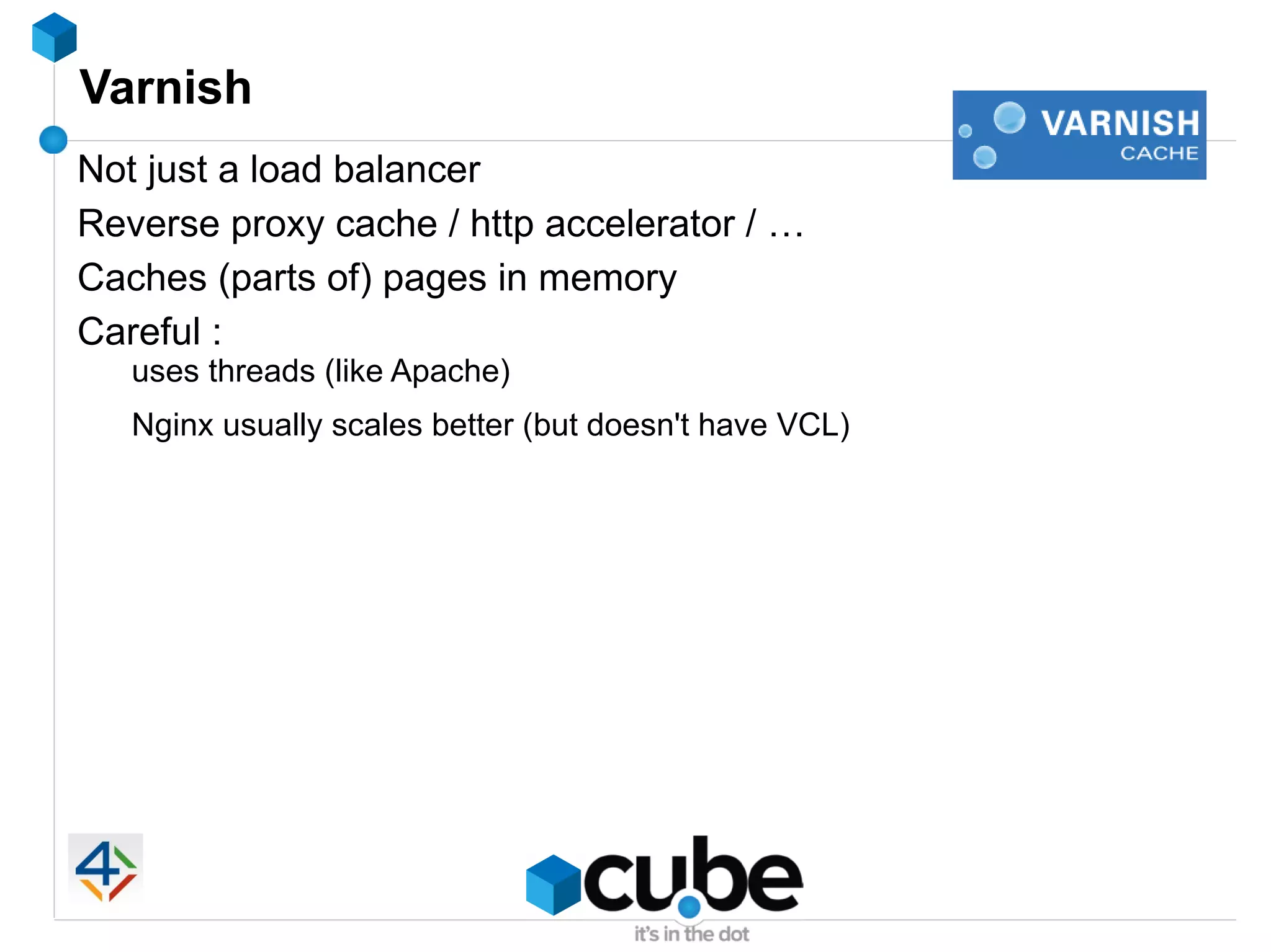 Varnish
Not just a load balancer
Reverse proxy cache / http accelerator / …
Caches (parts of) pages in memory
Careful :
   uses threads (like Apache)
   Nginx usually scales better (but doesn't have VCL)
 