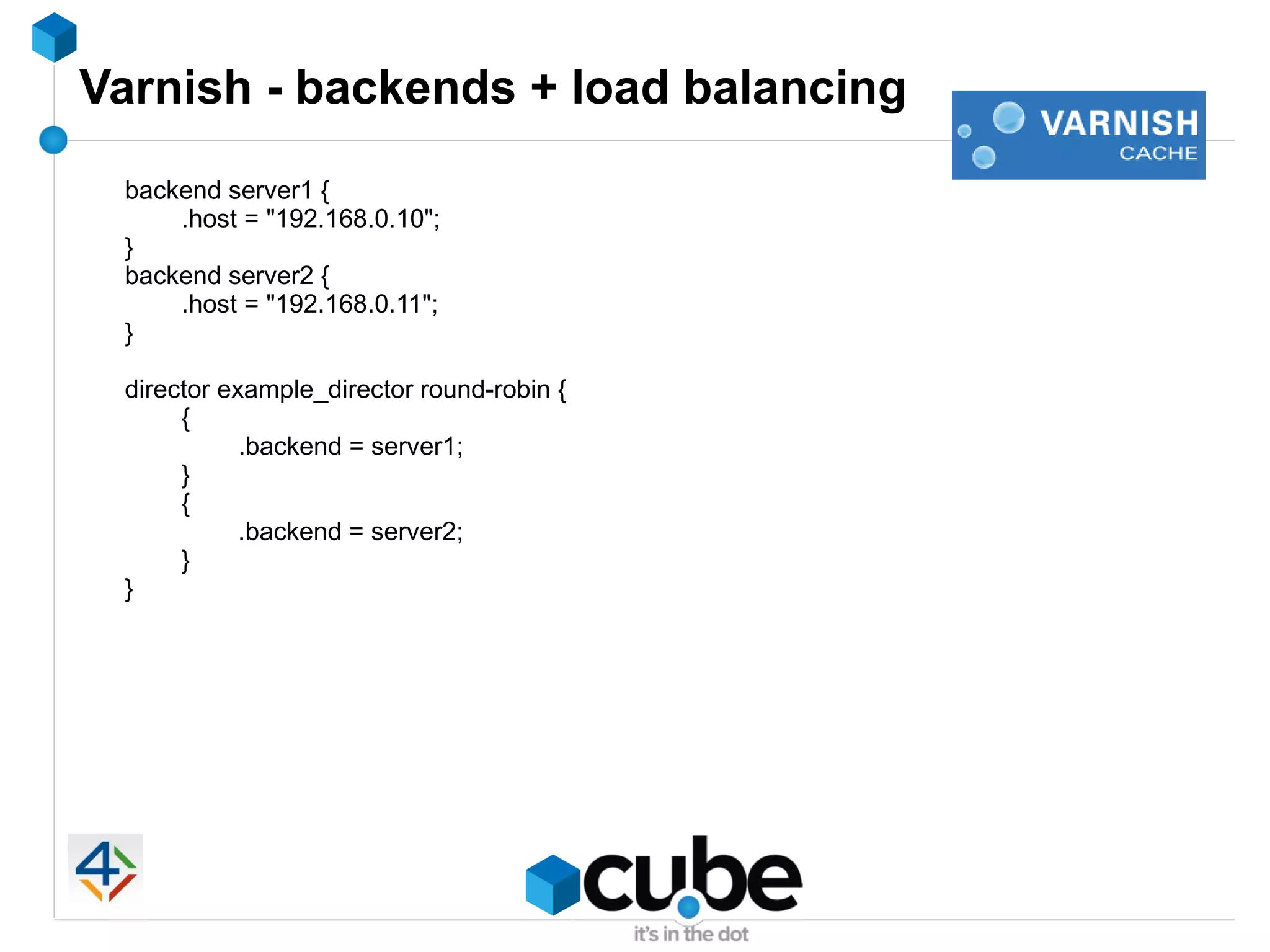 Varnish - backends + load balancing
 backend server1 {
     .host = "192.168.0.10";
 }
 backend server2 {
     .host = "192.168.0.11";
 }

 director example_director round-robin {
      {
            .backend = server1;
      }
      {
            .backend = server2;
      }
 }
 